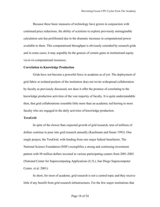 Harvesting Excess CPU Cycles From The Academy




       Because these basic measures of technology have grown in conjunction with

continued price reductions, the ability of scientists to explore previously unimaginable

calculation sets has proliferated due to the dramatic increases in computational power

available to them. This computational throughput is obviously extended by research grids

and in some cases; it may arguably be the genesis of certain gains in institutional equity

vis-à-vis computational resources.

Correlation to Knowledge Production

       Grids have not become a powerful force in academe as of yet. The deployment of

grid fabric at isolated pockets of the institution does not invite widespread collaboration

by faculty as previously discussed, nor does it offer the promise of correlating to the

knowledge production activities of the vast majority of faculty. It is quite understandable

then, that grid collaborations resemble little more than an academic red herring to most

faculty who are engaged in the daily activities of knowledge production.

TeraGrid

       In spite of the slower than expected growth of grid research, tens of millions of

dollars continue to pour into grid research annually (Kaufmann and Smarr 1993). One

single project, the TeraGrid, with funding from one major federal benefactor, The

National Science Foundation (NSF) exemplifies a strong and continuing investment

pattern with 98 million dollars invested in various participating centers from 2001-2003

(National Center for Supercomputing Applications (U.S.), San Diego Supercomputer

Center. et al. 2001).

       In short, for most of academe, grid research is not a central topic and they receive

little if any benefit from grid research infrastructures. For the few major institutions that



                                        Page 18 of 24
 