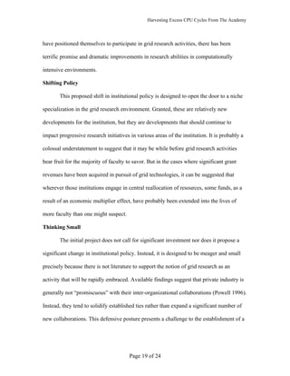 Harvesting Excess CPU Cycles From The Academy




have positioned themselves to participate in grid research activities, there has been

terrific promise and dramatic improvements in research abilities in computationally

intensive environments.

Shifting Policy

       This proposed shift in institutional policy is designed to open the door to a niche

specialization in the grid research environment. Granted, these are relatively new

developments for the institution, but they are developments that should continue to

impact progressive research initiatives in various areas of the institution. It is probably a

colossal understatement to suggest that it may be while before grid research activities

bear fruit for the majority of faculty to savor. But in the cases where significant grant

revenues have been acquired in pursuit of grid technologies, it can be suggested that

wherever those institutions engage in central reallocation of resources, some funds, as a

result of an economic multiplier effect, have probably been extended into the lives of

more faculty than one might suspect.

Thinking Small

       The initial project does not call for significant investment nor does it propose a

significant change in institutional policy. Instead, it is designed to be meager and small

precisely because there is not literature to support the notion of grid research as an

activity that will be rapidly embraced. Available findings suggest that private industry is

generally not “promiscuous” with their inter-organizational collaborations (Powell 1996).

Instead, they tend to solidify established ties rather than expand a significant number of

new collaborations. This defensive posture presents a challenge to the establishment of a




                                        Page 19 of 24
 