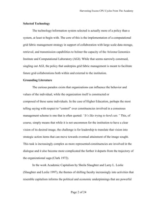 Harvesting Excess CPU Cycles From The Academy




Selected Technology

       The technology/information system selected is actually more of a policy than a

system, at least to begin with. The core of this is the implementation of a computational

grid fabric management strategy in support of collaboration with large scale data storage,

retrieval, and transmission capabilities to bolster the capacity of the Arizona Genomics

Institute and Computational Laboratory (AGI). While that seems narrowly construed,

singling out AGI, the policy that underpins grid fabric management is meant to facilitate

future grid collaborations both within and external to the institution.

Grounding Literature

       The curious paradox exists that organizations can influence the behavior and

values of the individual, while the organization itself is constructed or

composed of these same individuals. In the case of Higher Education, perhaps the most

telling saying with respect to “control” over constituencies involved in a consensus

management scheme is one that is often quoted: “It’s like trying to herd cats.” This, of

course, simply means that while it is not uncommon for the institution to have a clear

vision of its desired image, the challenge is for leadership to translate that vision into

strategic action items that can move towards eventual attainment of the image sought.

This task is increasingly complex as more represented constituencies are involved in the

dialogue and it also become more complicated the further it departs from the trajectory of

the organizational saga (Clark 1972).

       In the work Academic Capitalism by Sheila Slaughter and Larry L. Leslie

(Slaughter and Leslie 1997), the themes of shifting faculty increasingly into activities that

resemble capitalism informs the political and economic underpinnings that are powerful



                                         Page 2 of 24
 
