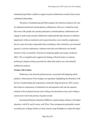 Harvesting Excess CPU Cycles From The Academy




standardized grid fabric suitable to support research collaborations outside of previously

established relationships.

       The policy of standardizing grid fabric prepares the institution and paves the way

for enhanced institutional interdisciplinary collaboration. However, it should be noted

that some of the people who actually participate in interdisciplinary collaborations and

engage in multi-scope research collaboration understand that data structures in different

departments within an institution can be quite dissimilar; never mind the complications

that are, quite obviously compounded when extending to other institutions, governmental

agencies, or private corporations. Anderson notes that such differences can literally

amount to what is essentially a function of comparing apples and oranges (Anderson

2001). This is insightful and it supports the findings of Powell relative to industry

preferring to deepen existing successful ties rather than explore new and uncharted

collaborative projects.

Promise with Caution

       Wildavsky wrote about the political process associated with budgeting and he

painted a vibrant picture of how budgets are negotiated, highlighting the illustration with

the hue of understanding that negotiations continually shape the process. Still, it seems

that whenever corporations of substantial size and reputation enter into the equation,

elements of the institution become more willing to be adventurous; they seem willing to

assume more risk for the promise of greater reward.

       International Business Machines (IBM) has created strategic alliances with higher

education, with ICG, and of course, with TGen. These arrangements predictably include

an architecture to deploy Globus on Linux clusters using WebSphere to exploit the Open



                                       Page 20 of 24
 