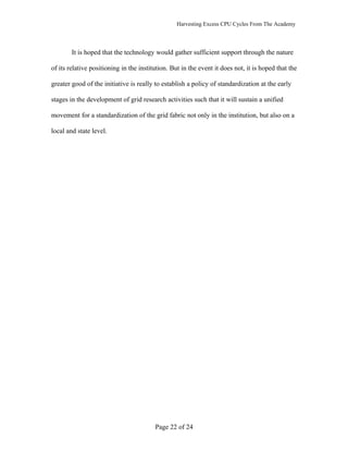Harvesting Excess CPU Cycles From The Academy




        It is hoped that the technology would gather sufficient support through the nature

of its relative positioning in the institution. But in the event it does not, it is hoped that the

greater good of the initiative is really to establish a policy of standardization at the early

stages in the development of grid research activities such that it will sustain a unified

movement for a standardization of the grid fabric not only in the institution, but also on a

local and state level.




                                         Page 22 of 24
 