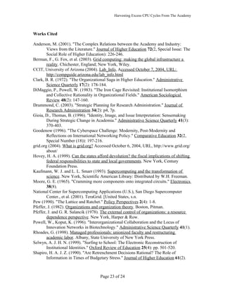 Harvesting Excess CPU Cycles From The Academy




Works Cited

Anderson, M. (2001). "The Complex Relations between the Academy and Industry:
        Views from the Literature." Journal of Higher Education 72(2, Special Issue: The
        Social Role of Higher Education): 226-246.
Berman, F., G. Fox, et al. (2003). Grid computing: making the global infrastructure a
        reality. Chichester, England; New York, Wiley.
CCIT, University of Arizona (2004). Lab_Info, Accessed October 7, 2004, URL:
        http://compguide.arizona.edu/lab_info.html
Clark, B. R. (1972). "The Organizational Saga in Higher Education." Administrative
        Science Quarterly 17(2): 178-184.
DiMaggio, P., Powell, W. (1983). "The Iron Cage Revisited: Institutional Isomorphism
        and Collective Rationality in Organizational Fields." American Sociological
        Review 48(2): 147-160.
Drummond, C. (2003). "Strategic Planning for Research Administration." Journal of
        Research Administration 34(2): p4, 7p.
Gioia, D., Thomas, B. (1996). "Identity, Image, and Issue Interpretation: Sensemaking
        During Strategic Change in Academia." Administrative Science Quarterly 41(3):
        370-403.
Goodenow (1996). "The Cyberspace Challenge: Modernity, Post-Modernity and
        Reflections on International Networking Policy." Comparative Education 32(2,
        Special Number (18)): 197-216.
grid.org (2004). What is grid.org? Accessed October 6, 2004, URL, http://www.grid.org/
        about/
Hovey, H. A. (1999). Can the states afford devolution? the fiscal implications of shifting
        federal responsibilities to state and local governments. New York, Century
        Foundation Press.
Kaufmann, W. J. and L. L. Smarr (1993). Supercomputing and the transformation of
        science. New York, Scientific American Library: Distributed by W.H. Freeman.
Moore, G. E. (1965). "Cramming more components onto integrated circuits." Electronics
        38(8).
National Center for Supercomputing Applications (U.S.), San Diego Supercomputer
        Center., et al. (2001). TeraGrid. [United States, s.n.
Pew (1990). "The Lattice and Ratchet." Policy Perspectives 2(4): 1-8.
Pfeffer, J. (1982). Organizations and organization theory. Boston, Pitman.
Pfeffer, J. and G. R. Salancik (1978). The external control of organizations: a resource
        dependence perspective. New York, Harper & Row.
Powell, W., Koput, K. (1996). "Interorganizational Collaboration and the Locus of
        Innovation Networks in Biotechnology." Administrative Science Quarterly 41(1).
Rhoades, G. (1998). Managed professionals: unionized faculty and restructuring
        academic labor. Albany, State University of New York Press.
Selwyn, A. J. H. N. (1999). "Surfing to School: The Electronic Reconstruction of
        Institutional Identities." Oxford Review of Education 25(4): pp. 501-520.
Shapiro, H. A. J. Z. (1990). "Are Retrenchment Decisions Rational? The Role of
        Information in Times of Budgetary Stress." Journal of Higher Education 61(2).



                                      Page 23 of 24
 