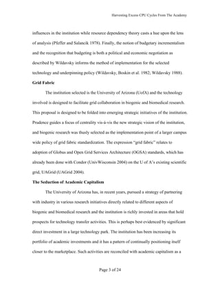 Harvesting Excess CPU Cycles From The Academy




influences in the institution while resource dependency theory casts a hue upon the lens

of analysis (Pfeffer and Salancik 1978). Finally, the notion of budgetary incrementalism

and the recognition that budgeting is both a political and economic negotiation as

described by Wildavsky informs the method of implementation for the selected

technology and underpinning policy (Wildavsky, Boskin et al. 1982; Wildavsky 1988).

Grid Fabric

       The institution selected is the University of Arizona (UofA) and the technology

involved is designed to facilitate grid collaboration in biogenic and biomedical research.

This proposal is designed to be folded into emerging strategic initiatives of the institution.

Prudence guides a focus of centrality vis-à-vis the new strategic vision of the institution,

and biogenic research was thusly selected as the implementation point of a larger campus

wide policy of grid fabric standardization. The expression “grid fabric” relates to

adoption of Globus and Open Grid Services Architecture (OGSA) standards, which has

already been done with Condor (UnivWisconsin 2004) on the U of A’s existing scientific

grid, UAGrid (UAGrid 2004).

The Seduction of Academic Capitalism

       The University of Arizona has, in recent years, pursued a strategy of partnering

with industry in various research initiatives directly related to different aspects of

biogenic and biomedical research and the institution is richly invested in areas that hold

prospects for technology transfer activities. This is perhaps best evidenced by significant

direct investment in a large technology park. The institution has been increasing its

portfolio of academic investments and it has a pattern of continually positioning itself

closer to the marketplace. Such activities are reconciled with academic capitalism as a



                                        Page 3 of 24
 