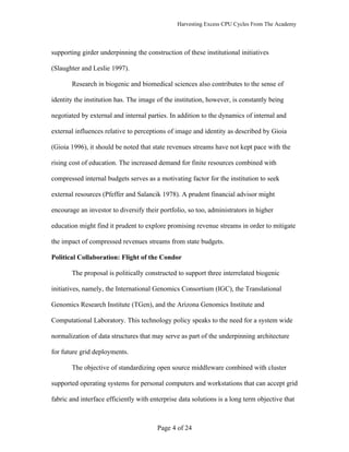 Harvesting Excess CPU Cycles From The Academy




supporting girder underpinning the construction of these institutional initiatives

(Slaughter and Leslie 1997).

       Research in biogenic and biomedical sciences also contributes to the sense of

identity the institution has. The image of the institution, however, is constantly being

negotiated by external and internal parties. In addition to the dynamics of internal and

external influences relative to perceptions of image and identity as described by Gioia

(Gioia 1996), it should be noted that state revenues streams have not kept pace with the

rising cost of education. The increased demand for finite resources combined with

compressed internal budgets serves as a motivating factor for the institution to seek

external resources (Pfeffer and Salancik 1978). A prudent financial advisor might

encourage an investor to diversify their portfolio, so too, administrators in higher

education might find it prudent to explore promising revenue streams in order to mitigate

the impact of compressed revenues streams from state budgets.

Political Collaboration: Flight of the Condor

       The proposal is politically constructed to support three interrelated biogenic

initiatives, namely, the International Genomics Consortium (IGC), the Translational

Genomics Research Institute (TGen), and the Arizona Genomics Institute and

Computational Laboratory. This technology policy speaks to the need for a system wide

normalization of data structures that may serve as part of the underpinning architecture

for future grid deployments.

       The objective of standardizing open source middleware combined with cluster

supported operating systems for personal computers and workstations that can accept grid

fabric and interface efficiently with enterprise data solutions is a long term objective that



                                        Page 4 of 24
 