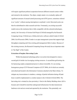 Harvesting Excess CPU Cycles From The Academy




will require significant political cooperation between different research centers within

and external to the institution. The object, simply stated, is to eventually siphon off

significant amounts of unused central processing unit (CPU) power, sometimes referred

to as “cycles”, without causing interruptions to anybody’s work. Harvested cycles can

then be redistributed to other research activities. Fortunately, an existing successful

model exists at the institution that is fully compatible with the selected technologies,

namely, the University of Arizona Grid Project (UAGrid) managed by the Research

Computing Group. UAGrid uses a Globus derivative software called Condor (UAGrid

2004; UnivWisconsin 2004). Condor is an open management system that supports high

throughput computing and it has existing grid management fabric in place. Because of

this existing resource, the Research Computing Group obviously has an important stake

in “the flight” of the Condor.

Extraction of Surplus: Harvesting Cycles

       Within the proposed technology policy is an action item designed to create a

second grid of similar size leveraging existing resources. A second beta-grid testing site

for harnessing surplus computational power is almost irresistible. It is an existing

homogenous group of 233 Personal Computers (CCIT 2004), all of which are currently

networked and located in the Information Commons attached to the Main Library. To

mitigate any inconvenience to students, a strategy of partial utilization during off peak

hours would be implemented in a similar manner to the UAGrid (UAGrid 2004). The

harvesting site is situated in close proximity (<1km) to the Marley Building where AGI is

housed, and it should be noted that underground infrastructure for data transmission

hardware exist and are owned and operated by the institution. This potentially vast



                                        Page 5 of 24
 