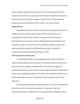 Harvesting Excess CPU Cycles From The Academy




expense is thusly mitigated and the plan requires no external negotiations relative to

leasing fiber, nor are there any royalty provisions attached to bandwidth consumption to

constrain the project. Harvesting in support of AGI research is a supplemental goal

designed to reconcile the proposal with the strategic vision of the institution.

Standardization

        Standardization fosters the ability to exchange data more opportunely and it is no

mistake that this also sets the stage for enhanced collaboration initiatives on an

international scale. This territory is fertile with opportunities for the creation of

knowledge capital. Conventional wisdom could suggest the potential rewards of such

collaboration might clearly outweigh what is undoubtedly a plethora of unanswered

questions regarding ownership and intellectual property matters, especially in

collaborations external to the institution (Goodenow 1996).

The Framework for Advancement

        An institutional grid fabric decision package provides a framework for grid

expansion while gathering a direct alignment with centralized political resources. It also

seeks to extend the capabilities and opportunities for the institution to gather the

momentum desired by government entities currently supporting biogenic and biomedical

initiatives. By imbedding the proposal into the heart of the collaborative infrastructure of

the statewide biogenic initiatives it is hoped that external resistance, if any, will be

obfuscated.

        If the substantial commitment to biogenic research is to bear the fruit desired, then

there will, no doubt, be continual growth patterns in the quantity, nature, and

computationally intensive requirements of an increasing portfolio of biogenic research



                                         Page 6 of 24
 