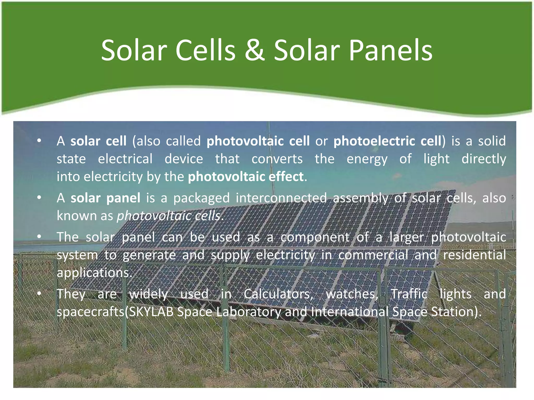 Solar Cells & Solar Panels
• A solar cell (also called photovoltaic cell or photoelectric cell) is a solid
state electrical device that converts the energy of light directly
into electricity by the photovoltaic effect.
• A solar panel is a packaged interconnected assembly of solar cells, also
known as photovoltaic cells.
• The solar panel can be used as a component of a larger photovoltaic
system to generate and supply electricity in commercial and residential
applications.
• They are widely used in Calculators, watches, Traffic lights and
spacecrafts(SKYLAB Space Laboratory and International Space Station).
 