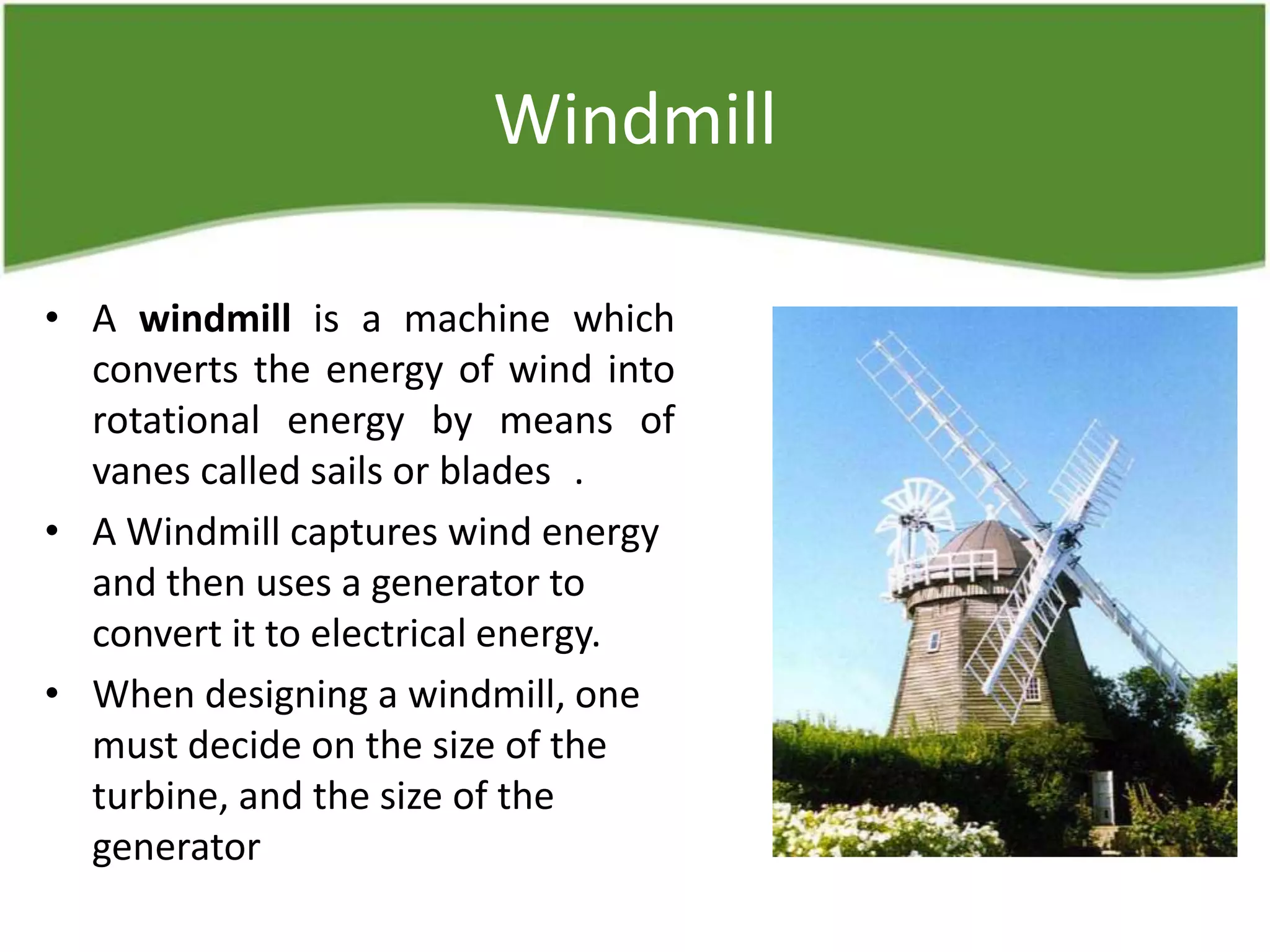 Windmill
• A windmill is a machine which
converts the energy of wind into
rotational energy by means of
vanes called sails or blades .
• A Windmill captures wind energy
and then uses a generator to
convert it to electrical energy.
• When designing a windmill, one
must decide on the size of the
turbine, and the size of the
generator
 