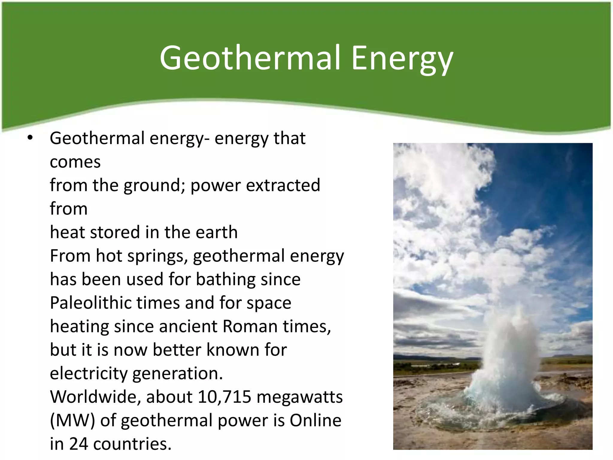 Geothermal Energy
• Geothermal energy- energy that
comes
from the ground; power extracted
from
heat stored in the earth
From hot springs, geothermal energy
has been used for bathing since
Paleolithic times and for space
heating since ancient Roman times,
but it is now better known for
electricity generation.
Worldwide, about 10,715 megawatts
(MW) of geothermal power is Online
in 24 countries.
 