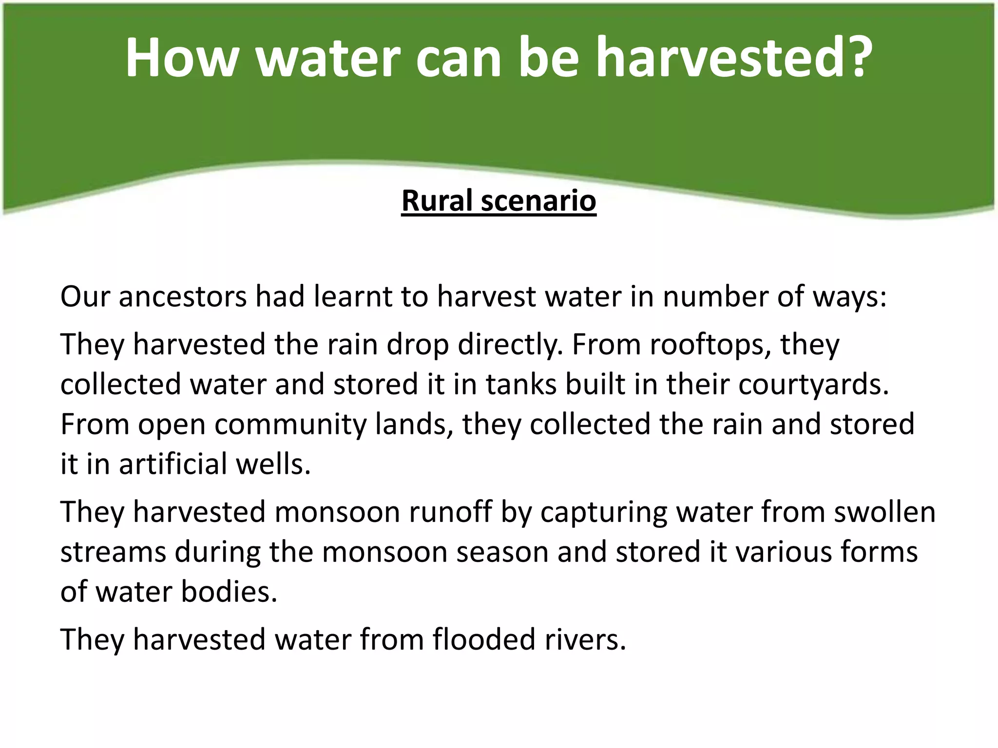 How water can be harvested?
Rural scenario
Our ancestors had learnt to harvest water in number of ways:
They harvested the rain drop directly. From rooftops, they
collected water and stored it in tanks built in their courtyards.
From open community lands, they collected the rain and stored
it in artificial wells.
They harvested monsoon runoff by capturing water from swollen
streams during the monsoon season and stored it various forms
of water bodies.
They harvested water from flooded rivers.
 