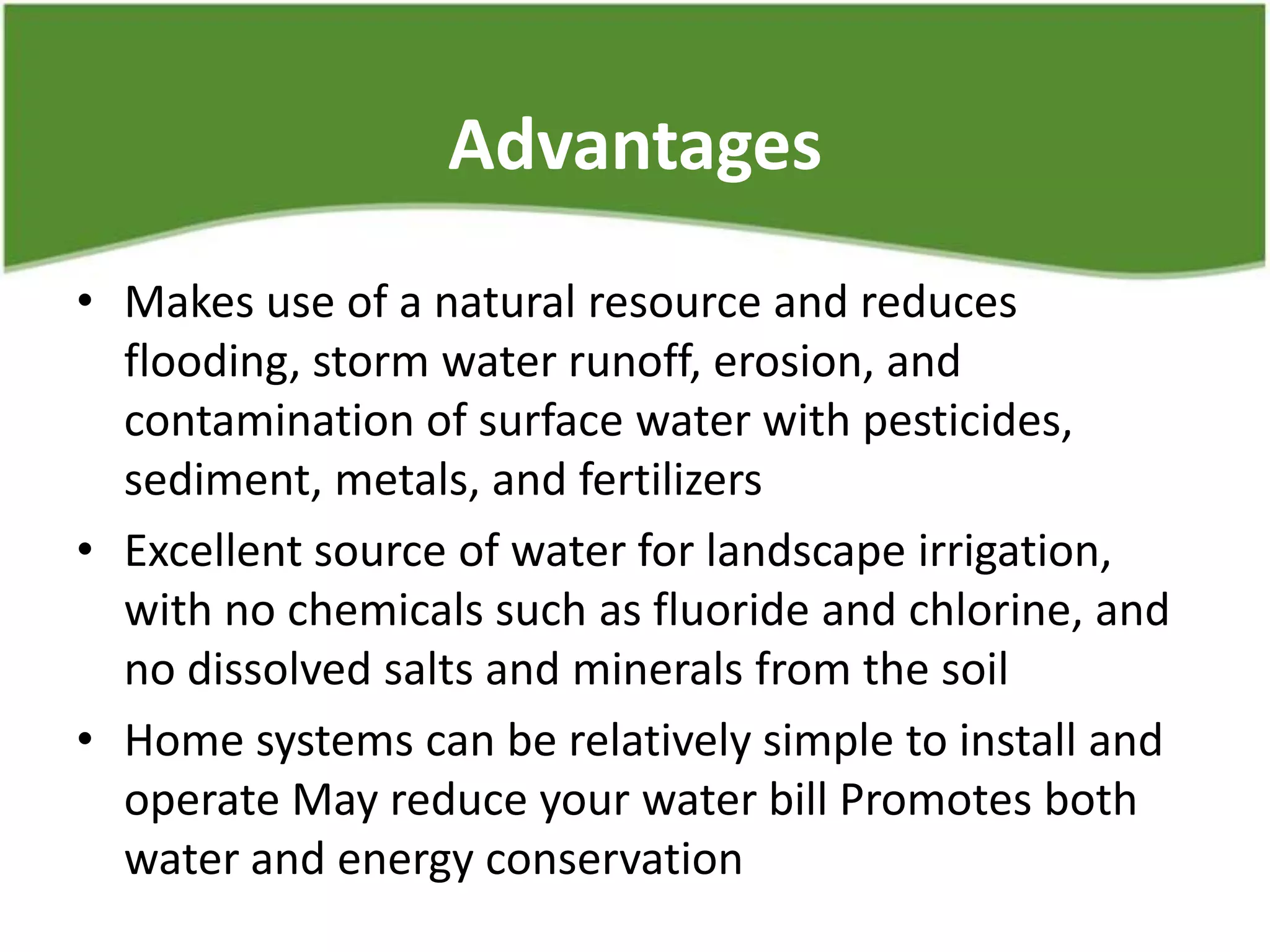 Advantages
• Makes use of a natural resource and reduces
flooding, storm water runoff, erosion, and
contamination of surface water with pesticides,
sediment, metals, and fertilizers
• Excellent source of water for landscape irrigation,
with no chemicals such as fluoride and chlorine, and
no dissolved salts and minerals from the soil
• Home systems can be relatively simple to install and
operate May reduce your water bill Promotes both
water and energy conservation
 