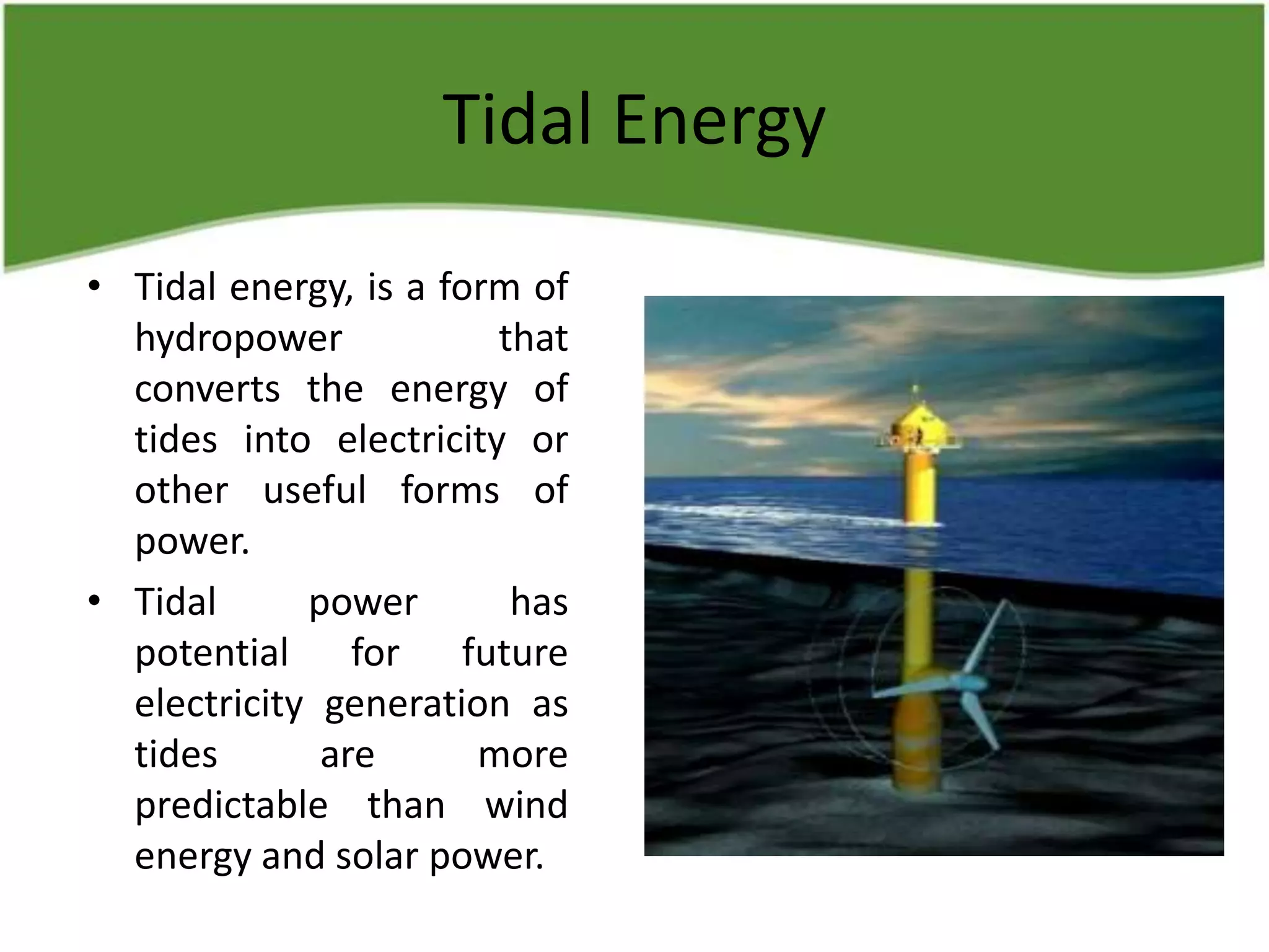 Tidal Energy
• Tidal energy, is a form of
hydropower that
converts the energy of
tides into electricity or
other useful forms of
power.
• Tidal power has
potential for future
electricity generation as
tides are more
predictable than wind
energy and solar power.
 