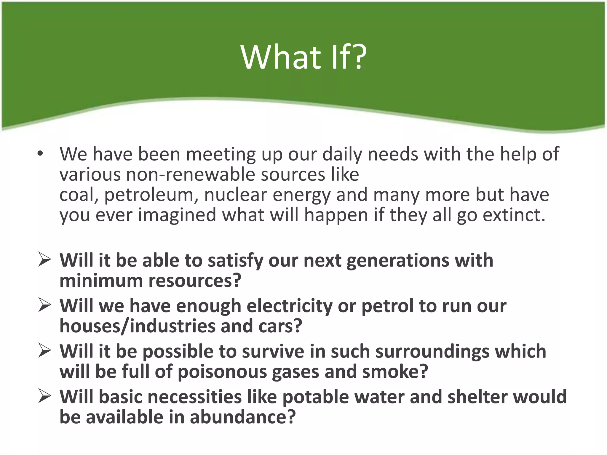What If?
• We have been meeting up our daily needs with the help of
various non-renewable sources like
coal, petroleum, nuclear energy and many more but have
you ever imagined what will happen if they all go extinct.
 Will it be able to satisfy our next generations with
minimum resources?
 Will we have enough electricity or petrol to run our
houses/industries and cars?
 Will it be possible to survive in such surroundings which
will be full of poisonous gases and smoke?
 Will basic necessities like potable water and shelter would
be available in abundance?
 