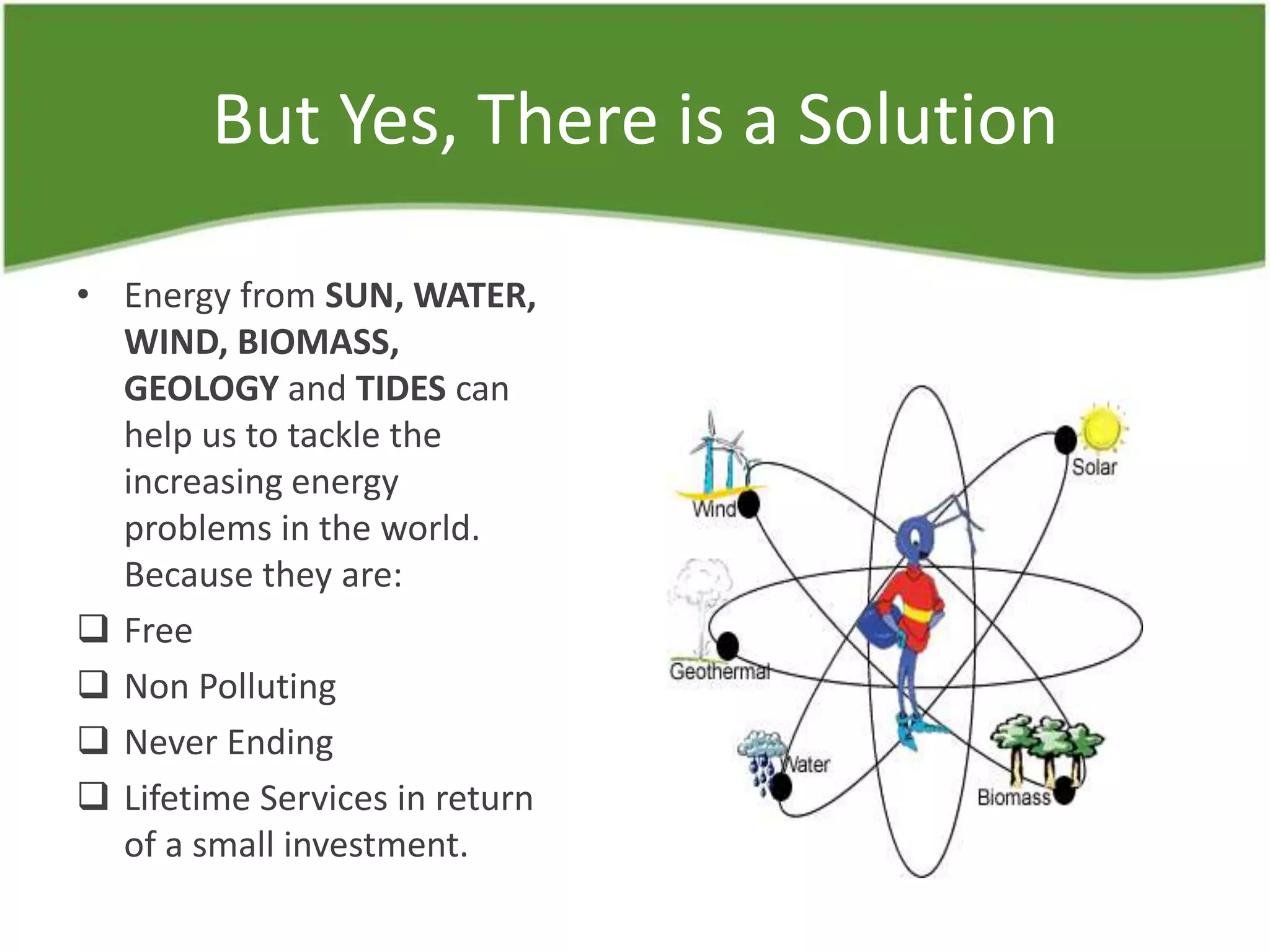 But Yes, There is a Solution
• Energy from SUN, WATER,
WIND, BIOMASS,
GEOLOGY and TIDES can
help us to tackle the
increasing energy
problems in the world.
Because they are:
 Free
 Non Polluting
 Never Ending
 Lifetime Services in return
of a small investment.
 