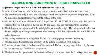 HARVESTING EQUIPMENTS – FRUIT HARVESTER
Adjustable Height with Metal Head and Metal Blade Harvester
 In this type of harvester, the cutting mechanism is similar to the fixed height type harvester.
 The variations are only in head and pole length to achieve increased adjustable height up to 5.4m.
An additional base plate is provided at the bottom of the pole.
 The cutting head was fabricated out of angle iron of 191 X 115 X 6 mm size. The pole is
composed of two G.I. pipes of 12 mm and 18 mm sizes. One can be inserted in to the other.
 This telescopic arrangement of poles is helpful in varying the height. The pole can be fixed at any
desired height by a clamp arrangement, thus making it flexible, adjustable and not fixed as in
earlier harvester.
 The cutting mechanism is arranged at the top of a 12 mm pipe by means of a coupling.
 This facilitates dismantling and assembly of the cutting mechanism from the pole.
 Provision of base plate at the bottom of the pole with U-clamp arrangement helps to freely move
pole in all directions to meet fruit orientation.
 This facilitates the operation of the harvester although it is heavier than the fixed type harvester.
 