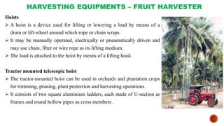HARVESTING EQUIPMENTS – FRUIT HARVESTER
Hoists
 A hoist is a device used for lifting or lowering a load by means of a
drum or lift-wheel around which rope or chain wraps.
 It may be manually operated, electrically or pneumatically driven and
may use chain, fiber or wire rope as its lifting medium.
 The load is attached to the hoist by means of a lifting hook.
Tractor mounted telescopic hoist
 The tractor-mounted hoist can be used in orchards and plantation crops
for trimming, pruning, plant protection and harvesting operations.
 It consists of two square aluminium ladders, each made of U-section as
frames and round hollow pipes as cross members .
 