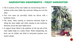 HARVESTING EQUIPMENTS – FRUIT HARVESTER
 The U-sections of the outer ladder are inward facing while U-
sections of the inner ladder face outward, sliding one over the
other.
 Two wire ropes are provided, which are driven with a
hydraulic motor.
 The motor, while running in clockwise direction helps in
lifting the inner ladder and while running in anti clockwise
direction, lowers the inner ladder down.
 A support frame fitted to the platform on the top end of the
inner ladder helps as a safety frame. While transporting, the
hoist can be folded and tilted to horizontal position over
tractor canopy.
 
