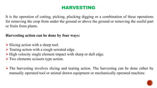 HARVESTING
It is the operation of cutting, picking, plucking digging or a combination of these operations
for removing the crop from under the ground or above the ground or removing the useful part
or fruits from plants.
Harvesting action can be done by four ways:
Slicing action with a sharp tool.
Tearing action with a rough serrated edge.
High velocity single element impact with sharp or dull edge.
Two elements scissors type action.
The harvesting involves slicing and tearing action. The harvesting can be done either by
manually operated tool or animal drawn equipment or mechanically operated machine.
 