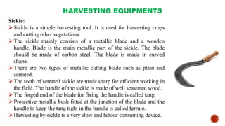 HARVESTING EQUIPMENTS
Sickle:
Sickle is a simple harvesting tool. It is used for harvesting crops
and cutting other vegetations.
The sickle mainly consists of a metallic blade and a wooden
handle. Blade is the main metallic part of the sickle. The blade
should be made of carbon steel. The blade is made in curved
shape.
There are two types of metallic cutting blade such as plain and
serrated.
The teeth of serrated sickle are made sharp for efficient working in
the field. The handle of the sickle is made of well seasoned wood.
The forged end of the blade for fixing the handle is called tang.
Protective metallic bush fitted at the junction of the blade and the
handle to keep the tang tight in the handle is called ferrule.
Harvesting by sickle is a very slow and labour consuming device.
 