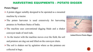 HARVESTING EQUIPMENTS – POTATO DIGGER
Potato Digger
A potato digger suitably designed to be operated as a mounted
machine by a tractor.
The potato harvester is used extensively for harvesting
potatoes in Northern States of India.
The machine uses conventional digging blade and a shaker
conveyor made of steel rods.
 As the tractor with the machine moves over the field, the soil
and potatoes are dug out and lifted on the conveyor chain.
The soil is shaken out by agitation where as the potatoes are
collected in bags.
Animal Drawn Potato Digger
 