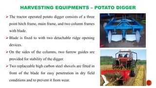 HARVESTING EQUIPMENTS – POTATO DIGGER
The tractor operated potato digger consists of a three
point hitch frame, main frame, and two column frames
with blade.
Blade is fixed to with two detachable ridge opening
devices.
On the sides of the columns, two furrow guides are
provided for stability of the digger.
Two replaceable high carbon steel shovels are fitted in
front of the blade for easy penetration in dry field
conditions and to prevent it from wear.
 