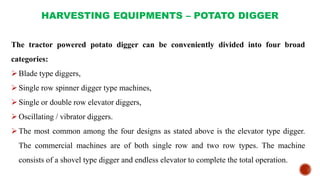 HARVESTING EQUIPMENTS – POTATO DIGGER
The tractor powered potato digger can be conveniently divided into four broad
categories:
Blade type diggers,
Single row spinner digger type machines,
Single or double row elevator diggers,
Oscillating / vibrator diggers.
The most common among the four designs as stated above is the elevator type digger.
The commercial machines are of both single row and two row types. The machine
consists of a shovel type digger and endless elevator to complete the total operation.
 
