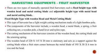 HARVESTING EQUIPMENTS – FRUIT HARVESTER
There are two types of manually operated fruit harvesters such a fixed height type with
wooden head and metal cutting blade and adjustable height type with metal head
and metal cutting blade.
Fixed Height Type with wooden Head and Metal Cutting Blade
This type of harvester has a light weight cutting mechanism made of a light bamboo pole.
The components of the harvester include, a wooden head, a metal blade, a spring, a fruit
collecting net, a wooden pole, a hand lever and nylon rope.
The cutting mechanism of the harvester consists of the wooden head, the cutting blade and
the retaining spring.
The wooden head of 220 X 115 X 20 mm is stationary and acts as a support against the
cutting blade when a fruit stem comes between the metal blade of 195 X 58 X 6 mm in
size and the head.
 