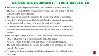 HARVESTING EQUIPMENTS – FRUIT HARVESTER
 The blade is given proper sharpness and heat treatment to prevent fast wear.
 The blade is always held in open position by means of a soft spring of 64 mm
in length and 90 mm in diameter.
 The blade moves against the tension of the spring while cutting is taking place.
 Immediately after cutting, the blade is pulled back to its original open position
by the spring which is connected between the blade and the pole.
 A nylon net is fixed around a ring of 300 mm diameter made of 8 mm steel rod,
just below the cutting mechanism to collect the cut fruit, thus a avoiding any
damage.
 The net depth is kept at about 270 mm. The entire cutting mechanism was
fitted to a bamboo pole of 12 mm diameter and 3.5 m length.
 At about 380 mm from the bottom end, a hand lever is fitted to the pole.
 The metal cutting blade on the top and the hand lever are connected by a nylon
rope of 3.2 m length.
 By pushing the hand lever down, the blade moves against the head and cutting
takes place.
 
