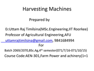 Harvesting Machines
Prepared by
Er.Uttam Raj Timilsina(MSc.Engineering,IIT Roorkee)
Professor of Agricultural Engineering,AFU
uttamrajtimilsina@gmail.com, 9841684994
For
Batch 2069/2070,BSc.Ag,4th semester(071/7/16-071/10/15)
Course Code:AEN-301,Farm Power and achinery(1+1
 