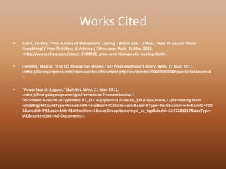 Works CitedKohrs, Shelley. "Pros & Cons of Therapeutic Cloning | EHow.com." EHow | How To Do Just About Everything! | How To Videos & Articles | EHow.com. Web. 21 Mar. 2011. <http://www.ehow.com/about_5484506_pros-cons-therapeutic-cloning.html>.Clemmit, Marcia. "The CQ Researcher Online." CQ Press Electronic Library. Web. 21 Mar. 2011. <http://library.cqpress.com/cqresearcher/document.php?id=cqresrre2006090100&type=hitlist&num=0>."PowerSearch  Logout." GaleNet. Web. 21 Mar. 2011. <http://find.galegroup.com/gps/retrieve.do?contentSet=IAC-Documents&resultListType=RESULT_LIST&qrySerId=Locale(en,,):FQE=(ke,None,21)harvesting stem cells$&sgHitCountType=None&inPS=true&sort=DateDescend&searchType=BasicSearchForm&tabID=T003&prodId=IPS&searchId=R1¤tPosition=1&userGroupName=nysl_se_tap&docId=A247281217&docType=IAC&contentSet=IAC-Documents>.