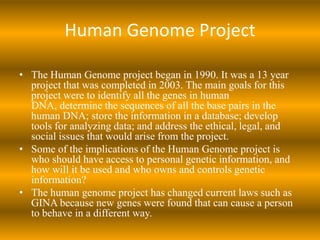 Human Genome ProjectThe Human Genome project began in 1990. It was a 13 year project that was completed in 2003. The main goals for this project were to identify all the genes in human DNA, determine the sequences of all the base pairs in the human DNA; store the information in a database; develop tools for analyzing data; and address the ethical, legal, and social issues that would arise from the project.Some of the implications of the Human Genome project iswho should have access to personal genetic information, and how will it be used and who owns and controls genetic information?The human genome project has changed current laws such as GINA because new genes were found that can cause a person to behave in a different way.