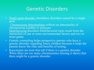 Genetic DisordersSingle gene disorder- hereditary disorders caused by a single geneChromosome abnormalities-reflects an abnormality of chromosome number or structure Multifactorialdisorders-Multifactorialtraits result from the interaction of one or more environmental factors and two or more genesGenetic counseling helps perspective parents who have a genetic disorder regarding future children because it helps the parents know the risks and benefits of testing. Karyotypes are tests that tell if there is a genetic disorder. When there are too many chromosomes missing it shows that there might be a genetic disorder.  