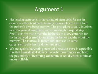 Argument 1Harvesting stem cells is the taking of stem cells for use in cancer or other treatment. Usually these cells are taken from the patient's own bone marrow. The procedure usually involves use of a general anesthetic and an overnight hospital stay. Small cuts are made over the hipbones to allow entrance for the large needles used to puncture the bones and draw out the marrow. The marrow is frozen for later use. In some cases, stem cells from a donor are used. We are against harvesting stem cells because there is a possible risk that transplanted stem cells could form tumors and have the possibility of becoming cancerous if cell division continues uncontrollably.