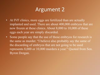 Argument 2At IVF clinics, more eggs are fertilized than are actually implanted and used. There are about 400,000 embryos that are now frozen at these clinics. About 8,000 to 10,000 of these eggs each year are simply discarded.Some people say that the use of those embryos for research is the same as murder. “I believe also probably say the same of the discarding of embryos that are not going to be used  represents 8,000 or 10,000 murders a year.” Quoted from Sen. Byron Dorgan.