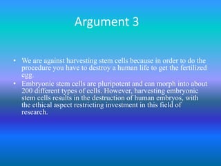 Argument 3We are against harvesting stem cells because in order to do the procedure you have to destroy a human life to get the fertilized egg.Embryonic stem cells are pluripotent and can morph into about 200 different types of cells. However, harvesting embryonic stem cells results in the destruction of human embryos, with the ethical aspect restricting investment in this field of research. 