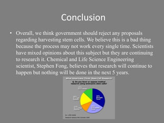 ConclusionOverall, we think government should reject any proposals regarding harvesting stem cells. We believe this is a bad thing because the process may not work every single time. Scientists have mixed opinions about this subject but they are continuing to research it. Chemical and Life Science Engineering scientist, Stephen Fong, believes that research will continue to happen but nothing will be done in the next 5 years. 
