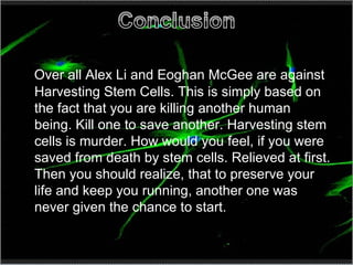 Over all Alex Li and Eoghan McGee are against Harvesting Stem Cells. This is simply based on the fact that you are killing another human being. Kill one to save another. Harvesting stem cells is murder. How would you feel, if you were saved from death by stem cells. Relieved at first. Then you should realize, that to preserve your life and keep you running, another one was never given the chance to start.  
