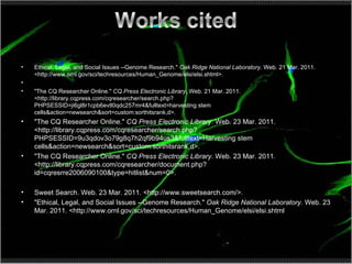 Ethical, Legal, and Social Issues --Genome Research."  Oak Ridge National Laboratory . Web. 21 Mar. 2011. <http://www.ornl.gov/sci/techresources/Human_Genome/elsi/elsi.shtml>.   "The CQ Researcher Online."  CQ Press Electronic Library . Web. 21 Mar. 2011. <http://library.cqpress.com/cqresearcher/search.php?PHPSESSID=ji6gl8r1cpb6evtl0qdc257mr4&fulltext=harvesting stem cells&action=newsearch&sort=custom:sorthitsrank,d>. "The CQ Researcher Online."  CQ Press Electronic Library . Web. 23 Mar. 2011. <http://library.cqpress.com/cqresearcher/search.php?PHPSESSID=9u3qdov3o79g8q7h2qf9b94us3&fulltext=Harvesting stem cells&action=newsearch&sort=custom:sorthitsrank,d>. "The CQ Researcher Online."  CQ Press Electronic Library . Web. 23 Mar. 2011. <http://library.cqpress.com/cqresearcher/document.php?id=cqresrre2006090100&type=hitlist&num=0>. Sweet Search. Web. 23 Mar. 2011. <http://www.sweetsearch.com/>. "Ethical, Legal, and Social Issues --Genome Research."  Oak Ridge National Laboratory . Web. 23 Mar. 2011. <http://www.ornl.gov/sci/techresources/Human_Genome/elsi/elsi.shtml 