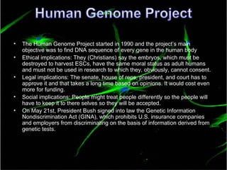 The Human Genome Project started in 1990 and the project’s main objective was to find DNA sequence of every gene in the human body Ethical implications: They (Christians) say the embryos, which must be destroyed to harvest ESCs, have the same moral status as adult humans and must not be used in research to which they, obviously, cannot consent.  Legal implications: The senate, house of reps, president, and court has to approve it and that takes a long time based on opinions. It would cost even more for funding. Social implications: People might treat people differently so the people will have to keep it to there selves so they will be accepted. On May 21st, President Bush signed into law the Genetic Information Nondiscrimination Act (GINA), which prohibits U.S. insurance companies and employers from discriminating on the basis of information derived from genetic tests.  