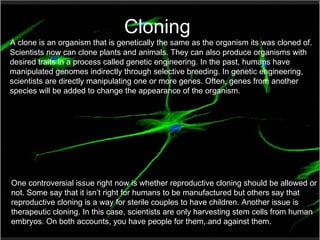 Cloning A clone is an organism that is genetically the same as the organism its was cloned of. Scientists now can clone plants and animals. They can also produce organisms with desired traits in a process called genetic engineering. In the past, humans have manipulated genomes indirectly through selective breeding. In genetic engineering, scientists are directly manipulating one or more genes. Often, genes from another species will be added to change the appearance of the organism.  One controversial issue right now is whether reproductive cloning should be allowed or not. Some say that it isn’t right for humans to be manufactured but others say that reproductive cloning is a way for sterile couples to have children. Another issue is therapeutic cloning. In this case, scientists are only harvesting stem cells from human embryos. On both accounts, you have people for them, and against them. 