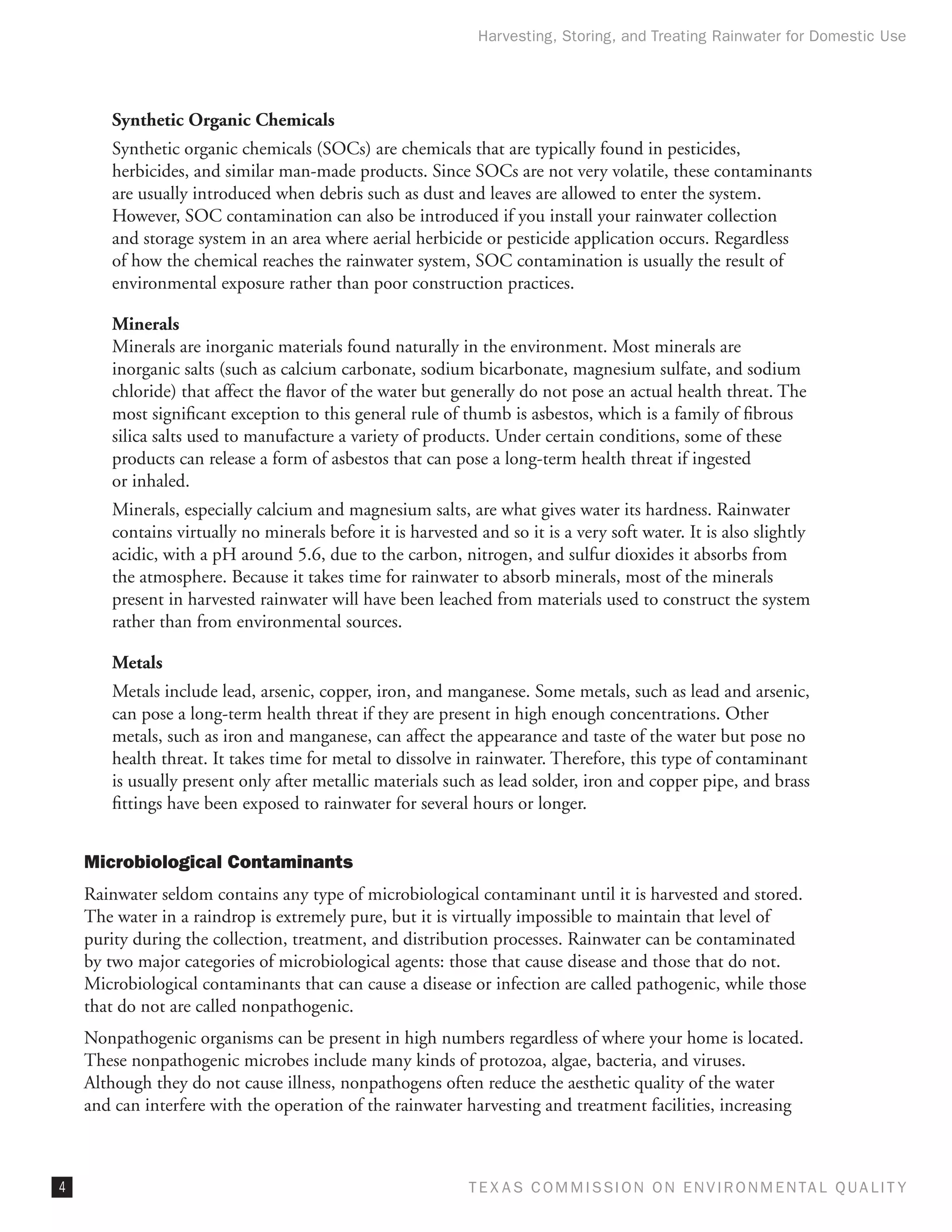 Harvesting, Storing, and Treating Rainwater for Domestic Use




       Synthetic Organic Chemicals
       Synthetic organic chemicals (SOCs) are chemicals that are typically found in pesticides,
       herbicides, and similar man-made products. Since SOCs are not very volatile, these contaminants
       are usually introduced when debris such as dust and leaves are allowed to enter the system.
       However, SOC contamination can also be introduced if you install your rainwater collection
       and storage system in an area where aerial herbicide or pesticide application occurs. Regardless
       of how the chemical reaches the rainwater system, SOC contamination is usually the result of
       environmental exposure rather than poor construction practices.

       Minerals
       Minerals are inorganic materials found naturally in the environment. Most minerals are
       inorganic salts (such as calcium carbonate, sodium bicarbonate, magnesium sulfate, and sodium
       chloride) that affect the flavor of the water but generally do not pose an actual health threat. The
       most significant exception to this general rule of thumb is asbestos, which is a family of fibrous
       silica salts used to manufacture a variety of products. Under certain conditions, some of these
       products can release a form of asbestos that can pose a long-term health threat if ingested
       or inhaled.
       Minerals, especially calcium and magnesium salts, are what gives water its hardness. Rainwater
       contains virtually no minerals before it is harvested and so it is a very soft water. It is also slightly
       acidic, with a pH around 5.6, due to the carbon, nitrogen, and sulfur dioxides it absorbs from
       the atmosphere. Because it takes time for rainwater to absorb minerals, most of the minerals
       present in harvested rainwater will have been leached from materials used to construct the system
       rather than from environmental sources.

       Metals
       Metals include lead, arsenic, copper, iron, and manganese. Some metals, such as lead and arsenic,
       can pose a long-term health threat if they are present in high enough concentrations. Other
       metals, such as iron and manganese, can affect the appearance and taste of the water but pose no
       health threat. It takes time for metal to dissolve in rainwater. Therefore, this type of contaminant
       is usually present only after metallic materials such as lead solder, iron and copper pipe, and brass
       fittings have been exposed to rainwater for several hours or longer.


    Microbiological Contaminants
    Rainwater seldom contains any type of microbiological contaminant until it is harvested and stored.
    The water in a raindrop is extremely pure, but it is virtually impossible to maintain that level of
    purity during the collection, treatment, and distribution processes. Rainwater can be contaminated
    by two major categories of microbiological agents: those that cause disease and those that do not.
    Microbiological contaminants that can cause a disease or infection are called pathogenic, while those
    that do not are called nonpathogenic.
    Nonpathogenic organisms can be present in high numbers regardless of where your home is located.
    These nonpathogenic microbes include many kinds of protozoa, algae, bacteria, and viruses.
    Although they do not cause illness, nonpathogens often reduce the aesthetic quality of the water
    and can interfere with the operation of the rainwater harvesting and treatment facilities, increasing



                                                           T E X AS C O M MIS S I O N O N E N V I R O N M E N TAL Q UAL I T Y
 