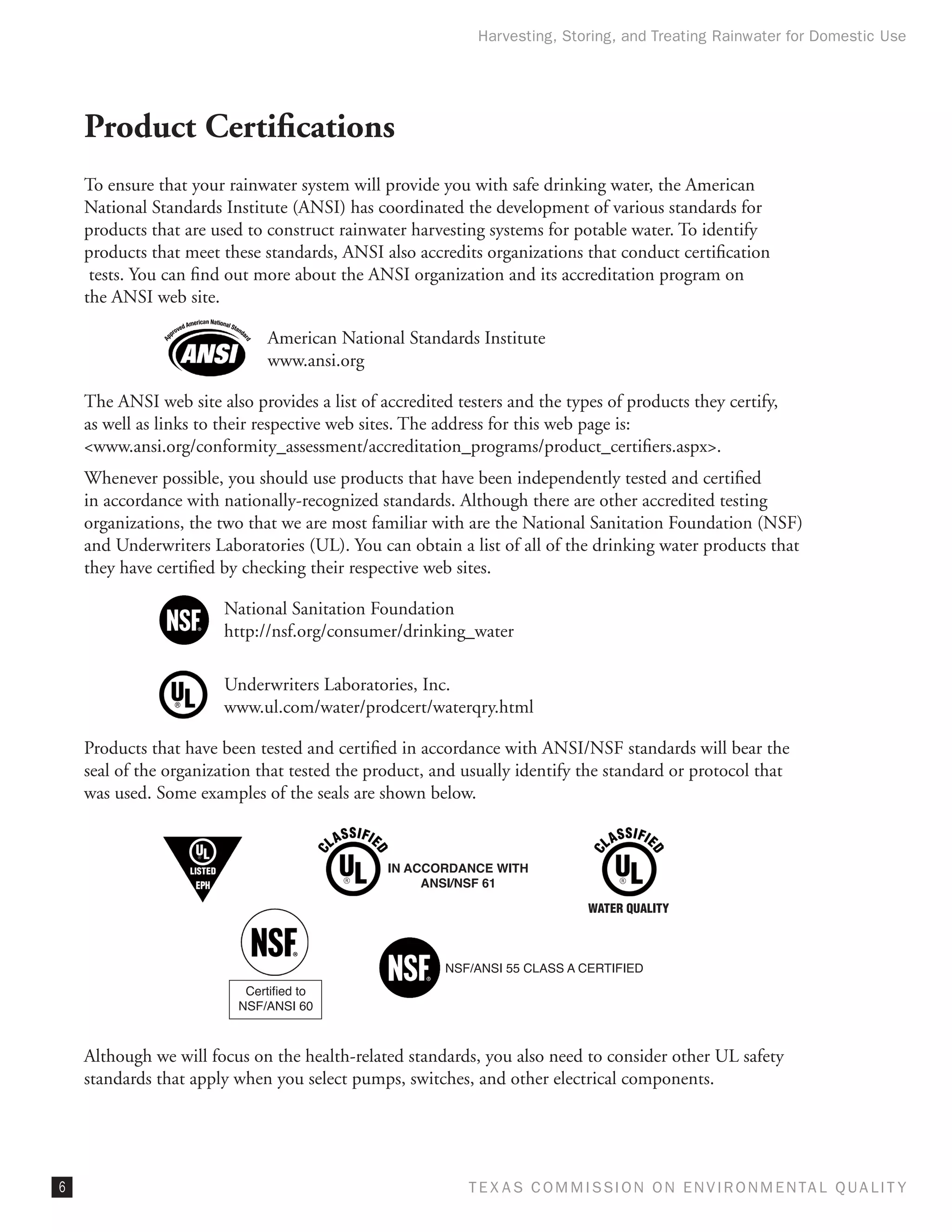 Harvesting, Storing, and Treating Rainwater for Domestic Use




    Product Certifications
    To ensure that your rainwater system will provide you with safe drinking water, the American
    National Standards Institute (ANSI) has coordinated the development of various standards for
    products that are used to construct rainwater harvesting systems for potable water. To identify
    products that meet these standards, ANSI also accredits organizations that conduct certification
     tests. You can find out more about the ANSI organization and its accreditation program on
    the ANSI web site.

                               American National Standards Institute
                               www.ansi.org

    The ANSI web site also provides a list of accredited testers and the types of products they certify,
    as well as links to their respective web sites. The address for this web page is:
    www.ansi.org/conformity_assessment/accreditation_programs/product_certifiers.aspx.
    Whenever possible, you should use products that have been independently tested and certified
    in accordance with nationally-recognized standards. Although there are other accredited testing
    organizations, the two that we are most familiar with are the National Sanitation Foundation (NSF)
    and Underwriters Laboratories (UL). You can obtain a list of all of the drinking water products that
    they have certified by checking their respective web sites.

                        National Sanitation Foundation
                        http://nsf.org/consumer/drinking_water

                        Underwriters Laboratories, Inc.
                        www.ul.com/water/prodcert/waterqry.html

    Products that have been tested and certified in accordance with ANSI/NSF standards will bear the
    seal of the organization that tested the product, and usually identify the standard or protocol that
    was used. Some examples of the seals are shown below.


                                               IN ACCORDANCE WITH
                                                    ANSI/NSF 61

                                                                            WATER QUALITY



                                                        NSF/ANSI 55 CLASS A CERTIFIED
                           Certified to
                          NSF/ANSI 60



    Although we will focus on the health-related standards, you also need to consider other UL safety
    standards that apply when you select pumps, switches, and other electrical components.




                                                          T E X AS C O M MIS S I O N O N E N V I R O N M E N TAL Q UAL I T Y
 
