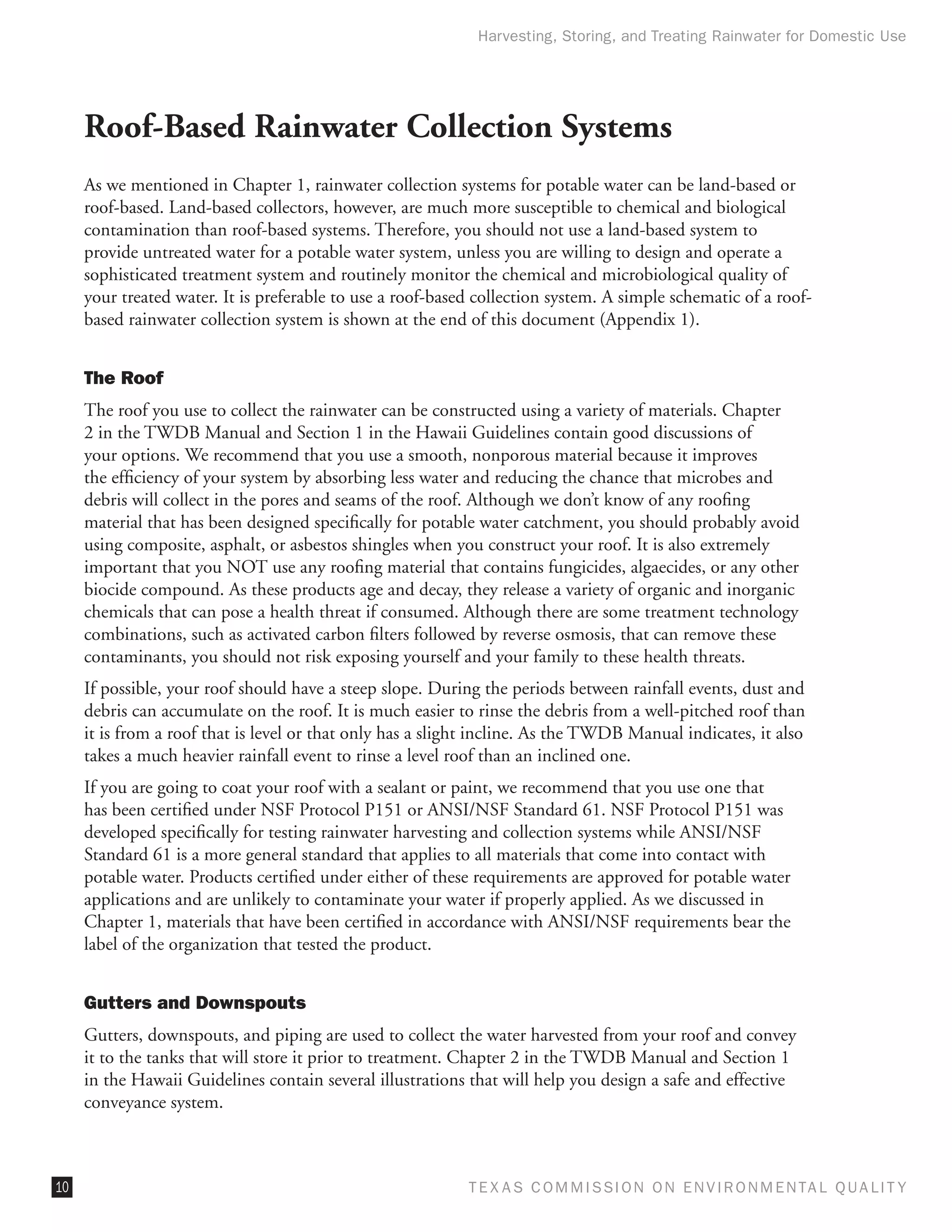 Harvesting, Storing, and Treating Rainwater for Domestic Use




     Roof-Based Rainwater Collection Systems
     As we mentioned in Chapter 1, rainwater collection systems for potable water can be land-based or
     roof-based. Land-based collectors, however, are much more susceptible to chemical and biological
     contamination than roof-based systems. Therefore, you should not use a land-based system to
     provide untreated water for a potable water system, unless you are willing to design and operate a
     sophisticated treatment system and routinely monitor the chemical and microbiological quality of
     your treated water. It is preferable to use a roof-based collection system. A simple schematic of a roof-
     based rainwater collection system is shown at the end of this document (Appendix 1).


     The Roof
     The roof you use to collect the rainwater can be constructed using a variety of materials. Chapter
     2 in the TWDB Manual and Section 1 in the Hawaii Guidelines contain good discussions of
     your options. We recommend that you use a smooth, nonporous material because it improves
     the efficiency of your system by absorbing less water and reducing the chance that microbes and
     debris will collect in the pores and seams of the roof. Although we don’t know of any roofing
     material that has been designed specifically for potable water catchment, you should probably avoid
     using composite, asphalt, or asbestos shingles when you construct your roof. It is also extremely
     important that you NOT use any roofing material that contains fungicides, algaecides, or any other
     biocide compound. As these products age and decay, they release a variety of organic and inorganic
     chemicals that can pose a health threat if consumed. Although there are some treatment technology
     combinations, such as activated carbon filters followed by reverse osmosis, that can remove these
     contaminants, you should not risk exposing yourself and your family to these health threats.
     If possible, your roof should have a steep slope. During the periods between rainfall events, dust and
     debris can accumulate on the roof. It is much easier to rinse the debris from a well-pitched roof than
     it is from a roof that is level or that only has a slight incline. As the TWDB Manual indicates, it also
     takes a much heavier rainfall event to rinse a level roof than an inclined one.
     If you are going to coat your roof with a sealant or paint, we recommend that you use one that
     has been certified under NSF Protocol P151 or ANSI/NSF Standard 61. NSF Protocol P151 was
     developed specifically for testing rainwater harvesting and collection systems while ANSI/NSF
     Standard 61 is a more general standard that applies to all materials that come into contact with
     potable water. Products certified under either of these requirements are approved for potable water
     applications and are unlikely to contaminate your water if properly applied. As we discussed in
     Chapter 1, materials that have been certified in accordance with ANSI/NSF requirements bear the
     label of the organization that tested the product.


     Gutters and Downspouts
     Gutters, downspouts, and piping are used to collect the water harvested from your roof and convey
     it to the tanks that will store it prior to treatment. Chapter 2 in the TWDB Manual and Section 1
     in the Hawaii Guidelines contain several illustrations that will help you design a safe and effective
     conveyance system.



10                                                          T E X AS C O M MIS S I O N O N E N V I R O N M E N TAL Q UAL I T Y
 