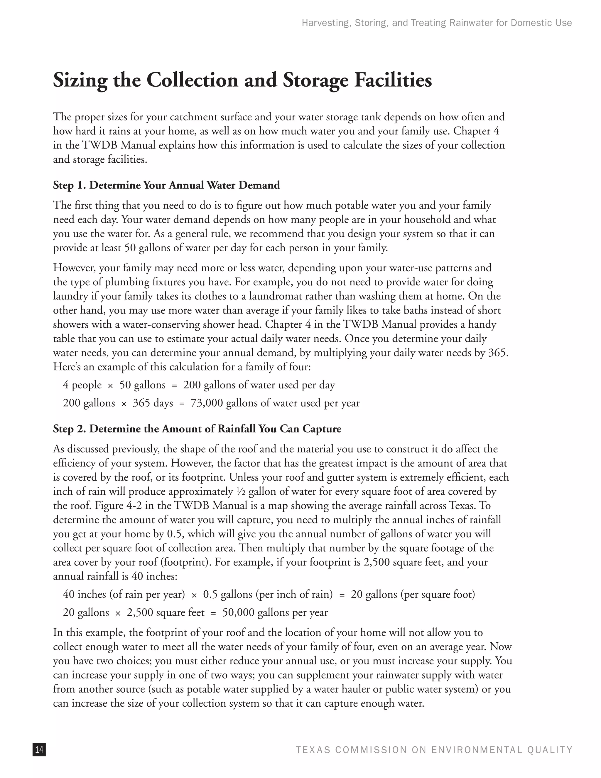Harvesting, Storing, and Treating Rainwater for Domestic Use




     Sizing the Collection and Storage Facilities
     The proper sizes for your catchment surface and your water storage tank depends on how often and
     how hard it rains at your home, as well as on how much water you and your family use. Chapter 4
     in the TWDB Manual explains how this information is used to calculate the sizes of your collection
     and storage facilities.

     Step 1. Determine Your Annual Water Demand
     The first thing that you need to do is to figure out how much potable water you and your family
     need each day. Your water demand depends on how many people are in your household and what
     you use the water for. As a general rule, we recommend that you design your system so that it can
     provide at least 50 gallons of water per day for each person in your family.
     However, your family may need more or less water, depending upon your water-use patterns and
     the type of plumbing fixtures you have. For example, you do not need to provide water for doing
     laundry if your family takes its clothes to a laundromat rather than washing them at home. On the
     other hand, you may use more water than average if your family likes to take baths instead of short
     showers with a water-conserving shower head. Chapter 4 in the TWDB Manual provides a handy
     table that you can use to estimate your actual daily water needs. Once you determine your daily
     water needs, you can determine your annual demand, by multiplying your daily water needs by 365.
     Here’s an example of this calculation for a family of four:
       4 people  ×  50 gallons  =  200 gallons of water used per day
       200 gallons  ×  365 days  =  73,000 gallons of water used per year

     Step 2. Determine the Amount of Rainfall You Can Capture
     As discussed previously, the shape of the roof and the material you use to construct it do affect the
     efficiency of your system. However, the factor that has the greatest impact is the amount of area that
     is covered by the roof, or its footprint. Unless your roof and gutter system is extremely efficient, each
     inch of rain will produce approximately 1⁄ 2 gallon of water for every square foot of area covered by
     the roof. Figure 4-2 in the TWDB Manual is a map showing the average rainfall across Texas. To
     determine the amount of water you will capture, you need to multiply the annual inches of rainfall
     you get at your home by 0.5, which will give you the annual number of gallons of water you will
     collect per square foot of collection area. Then multiply that number by the square footage of the
     area cover by your roof (footprint). For example, if your footprint is 2,500 square feet, and your
     annual rainfall is 40 inches:
       40 inches (of rain per year)  ×  0.5 gallons (per inch of rain)  =  20 gallons (per square foot)
       20 gallons  ×  2,500 square feet  =  50,000 gallons per year
     In this example, the footprint of your roof and the location of your home will not allow you to
     collect enough water to meet all the water needs of your family of four, even on an average year. Now
     you have two choices; you must either reduce your annual use, or you must increase your supply. You
     can increase your supply in one of two ways; you can supplement your rainwater supply with water
     from another source (such as potable water supplied by a water hauler or public water system) or you
     can increase the size of your collection system so that it can capture enough water.


14                                                           T E X AS C O M MIS S I O N O N E N V I R O N M E N TAL Q UAL I T Y
 