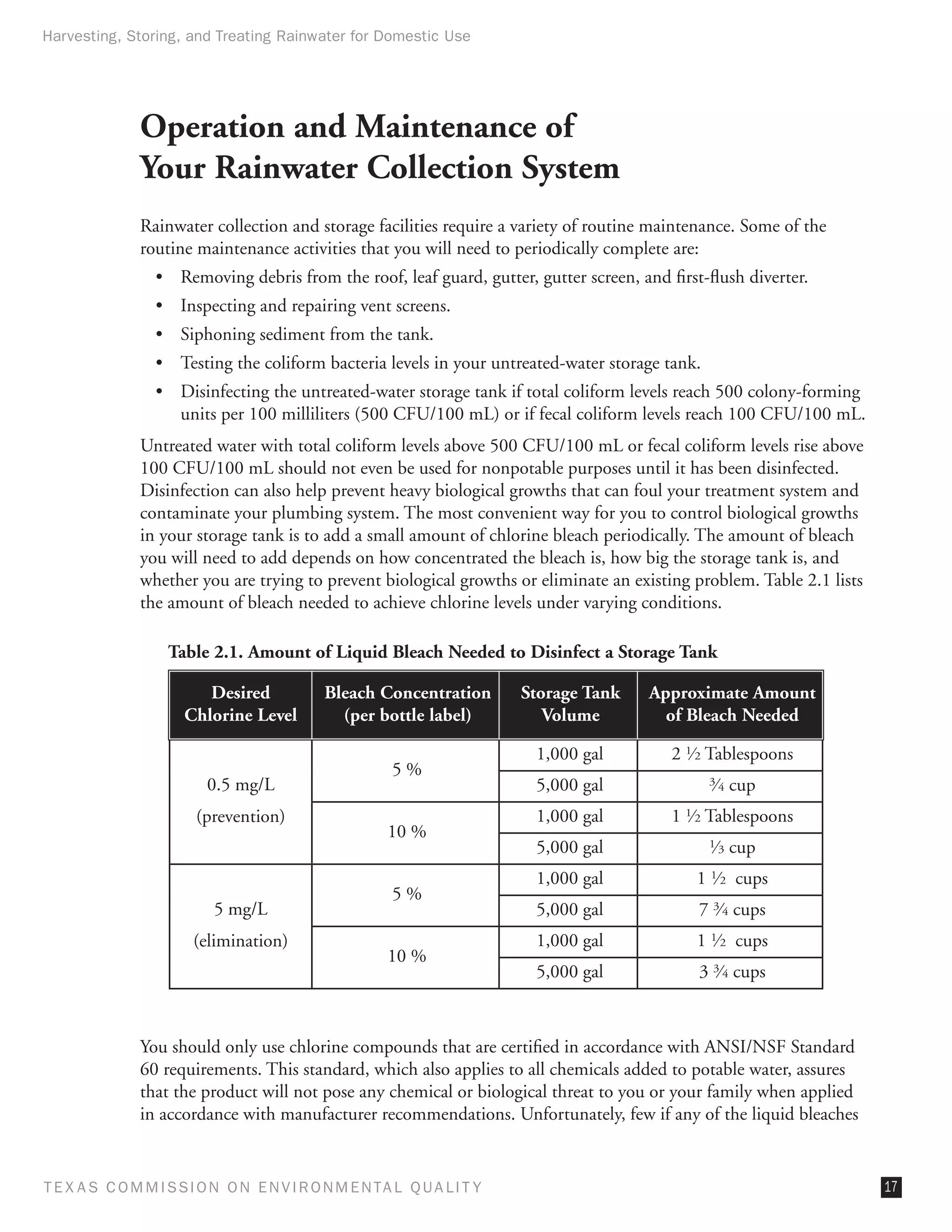 Harvesting, Storing, and Treating Rainwater for Domestic Use




              Operation and Maintenance of
              Your Rainwater Collection System
              Rainwater collection and storage facilities require a variety of routine maintenance. Some of the
              routine maintenance activities that you will need to periodically complete are:
                •	 Removing debris from the roof, leaf guard, gutter, gutter screen, and first-flush diverter.
                •	 Inspecting and repairing vent screens.
                •	 Siphoning sediment from the tank.
                •	 Testing the coliform bacteria levels in your untreated-water storage tank.
                •	 Disinfecting the untreated-water storage tank if total coliform levels reach 500 colony-forming
                   units per 100 milliliters (500 CFU/100 mL) or if fecal coliform levels reach 100 CFU/100 mL.
              Untreated water with total coliform levels above 500 CFU/100 mL or fecal coliform levels rise above
              100 CFU/100 mL should not even be used for nonpotable purposes until it has been disinfected.
              Disinfection can also help prevent heavy biological growths that can foul your treatment system and
              contaminate your plumbing system. The most convenient way for you to control biological growths
              in your storage tank is to add a small amount of chlorine bleach periodically. The amount of bleach
              you will need to add depends on how concentrated the bleach is, how big the storage tank is, and
              whether you are trying to prevent biological growths or eliminate an existing problem. Table 2.1 lists
              the amount of bleach needed to achieve chlorine levels under varying conditions.

                  Table 2.1. Amount of Liquid Bleach Needed to Disinfect a Storage Tank

                        Desired           Bleach Concentration       Storage Tank      Approximate Amount
                     Chlorine Level         (per bottle label)          Volume           of Bleach Needed

                                                                      1,000 gal           2 1⁄ 2 Tablespoons
                                                    5%
                        0.5 mg/L                                      5,000 gal                 ⁄ cup
                                                                                                34


                      (prevention)                                    1,000 gal           1 1⁄ 2 Tablespoons
                                                   10 %
                                                                      5,000 gal                 ⁄ cup
                                                                                                13


                                                                      1,000 gal              1 1⁄ 2 cups
                                                    5%
                         5 mg/L                                       5,000 gal               7 3⁄ 4 cups
                      (elimination)                                   1,000 gal              1 1⁄ 2 cups
                                                   10 %
                                                                      5,000 gal               3 3⁄ 4 cups



              You should only use chlorine compounds that are certified in accordance with ANSI/NSF Standard
              60 requirements. This standard, which also applies to all chemicals added to potable water, assures
              that the product will not pose any chemical or biological threat to you or your family when applied
              in accordance with manufacturer recommendations. Unfortunately, few if any of the liquid bleaches


T E X AS C O M MIS S I O N O N E N V I R O N M E N TAL Q UAL I T Y                                                     17
 