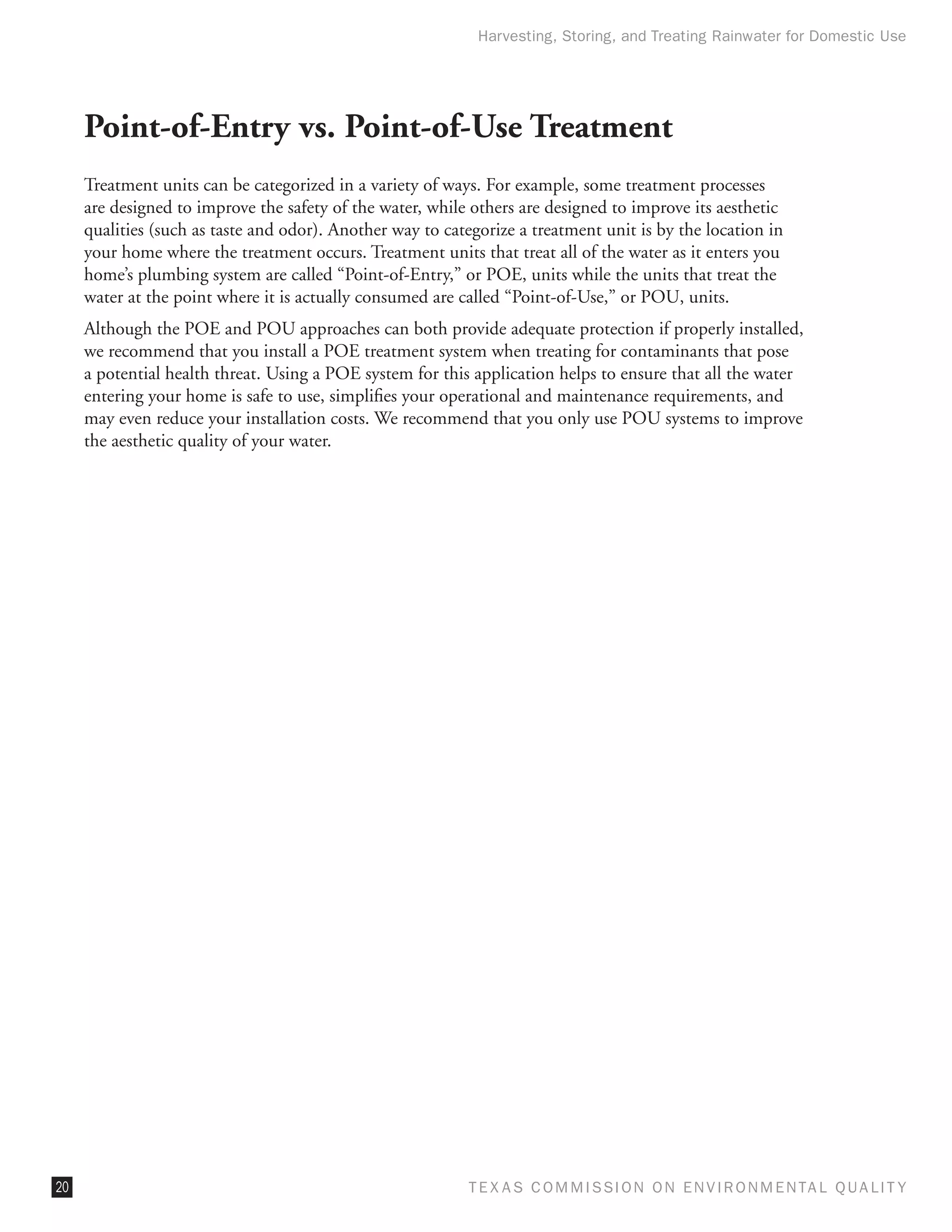 Harvesting, Storing, and Treating Rainwater for Domestic Use




     Point-of-Entry vs. Point-of-Use Treatment
     Treatment units can be categorized in a variety of ways. For example, some treatment processes
     are designed to improve the safety of the water, while others are designed to improve its aesthetic
     qualities (such as taste and odor). Another way to categorize a treatment unit is by the location in
     your home where the treatment occurs. Treatment units that treat all of the water as it enters you
     home’s plumbing system are called “Point-of-Entry,” or POE, units while the units that treat the
     water at the point where it is actually consumed are called “Point-of-Use,” or POU, units.
     Although the POE and POU approaches can both provide adequate protection if properly installed,
     we recommend that you install a POE treatment system when treating for contaminants that pose
     a potential health threat. Using a POE system for this application helps to ensure that all the water
     entering your home is safe to use, simplifies your operational and maintenance requirements, and
     may even reduce your installation costs. We recommend that you only use POU systems to improve
     the aesthetic quality of your water.




20                                                          T E X AS C O M MIS S I O N O N E N V I R O N M E N TAL Q UAL I T Y
 