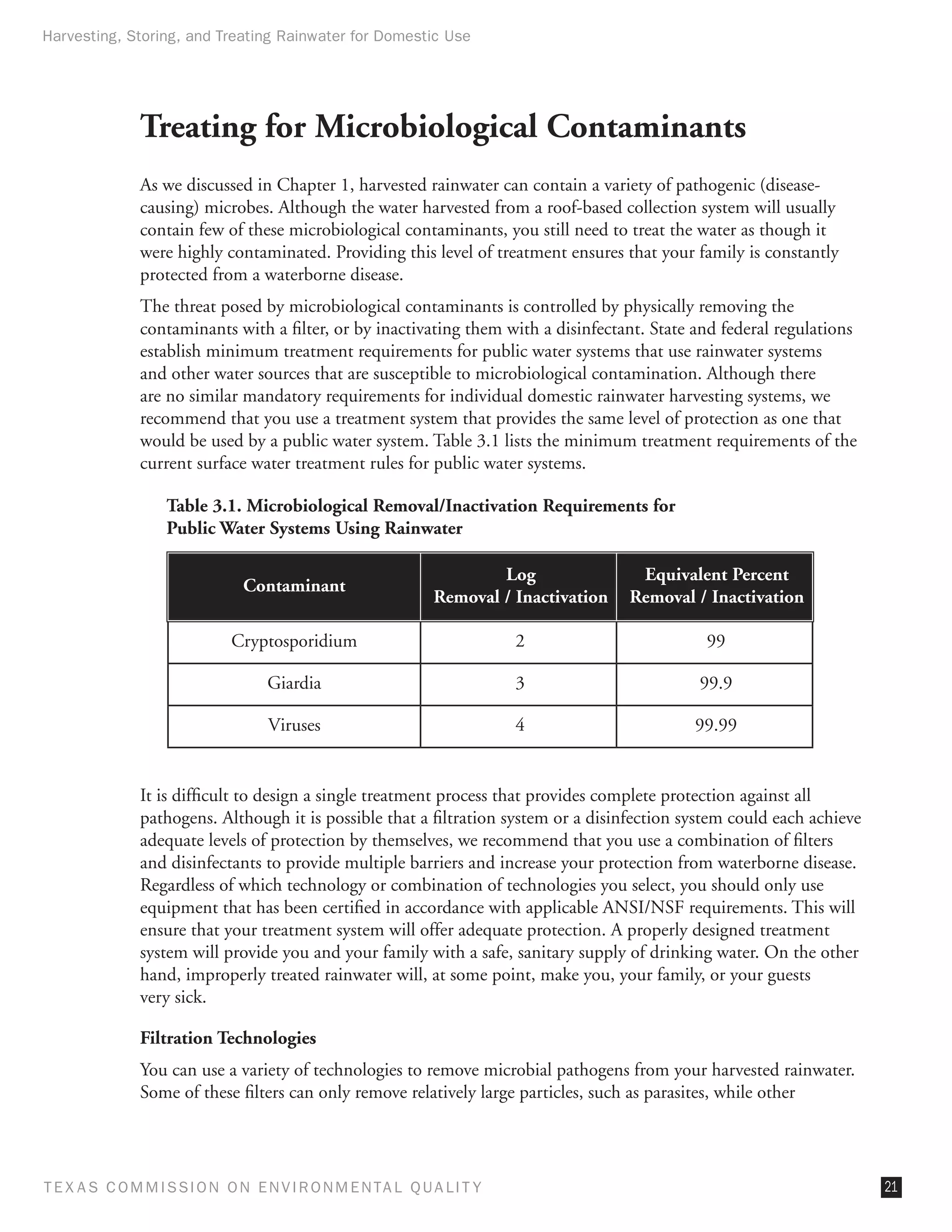 Harvesting, Storing, and Treating Rainwater for Domestic Use




              Treating for Microbiological Contaminants
              As we discussed in Chapter 1, harvested rainwater can contain a variety of pathogenic (disease-
              causing) microbes. Although the water harvested from a roof-based collection system will usually
              contain few of these microbiological contaminants, you still need to treat the water as though it
              were highly contaminated. Providing this level of treatment ensures that your family is constantly
              protected from a waterborne disease.
              The threat posed by microbiological contaminants is controlled by physically removing the
              contaminants with a filter, or by inactivating them with a disinfectant. State and federal regulations
              establish minimum treatment requirements for public water systems that use rainwater systems
              and other water sources that are susceptible to microbiological contamination. Although there
              are no similar mandatory requirements for individual domestic rainwater harvesting systems, we
              recommend that you use a treatment system that provides the same level of protection as one that
              would be used by a public water system. Table 3.1 lists the minimum treatment requirements of the
              current surface water treatment rules for public water systems.

                  Table 3.1. Microbiological Removal/Inactivation Requirements for
                  Public Water Systems Using Rainwater

                                                                  Log               Equivalent Percent
                              Contaminant
                                                          Removal / Inactivation   Removal / Inactivation

                            Cryptosporidium                          2                        99

                                 Giardia                             3                       99.9

                                 Viruses                             4                       99.99


              It is difficult to design a single treatment process that provides complete protection against all
              pathogens. Although it is possible that a filtration system or a disinfection system could each achieve
              adequate levels of protection by themselves, we recommend that you use a combination of filters
              and disinfectants to provide multiple barriers and increase your protection from waterborne disease.
              Regardless of which technology or combination of technologies you select, you should only use
              equipment that has been certified in accordance with applicable ANSI/NSF requirements. This will
              ensure that your treatment system will offer adequate protection. A properly designed treatment
              system will provide you and your family with a safe, sanitary supply of drinking water. On the other
              hand, improperly treated rainwater will, at some point, make you, your family, or your guests
              very sick.

              Filtration Technologies
              You can use a variety of technologies to remove microbial pathogens from your harvested rainwater.
              Some of these filters can only remove relatively large particles, such as parasites, while other




T E X AS C O M MIS S I O N O N E N V I R O N M E N TAL Q UAL I T Y                                                      21
 