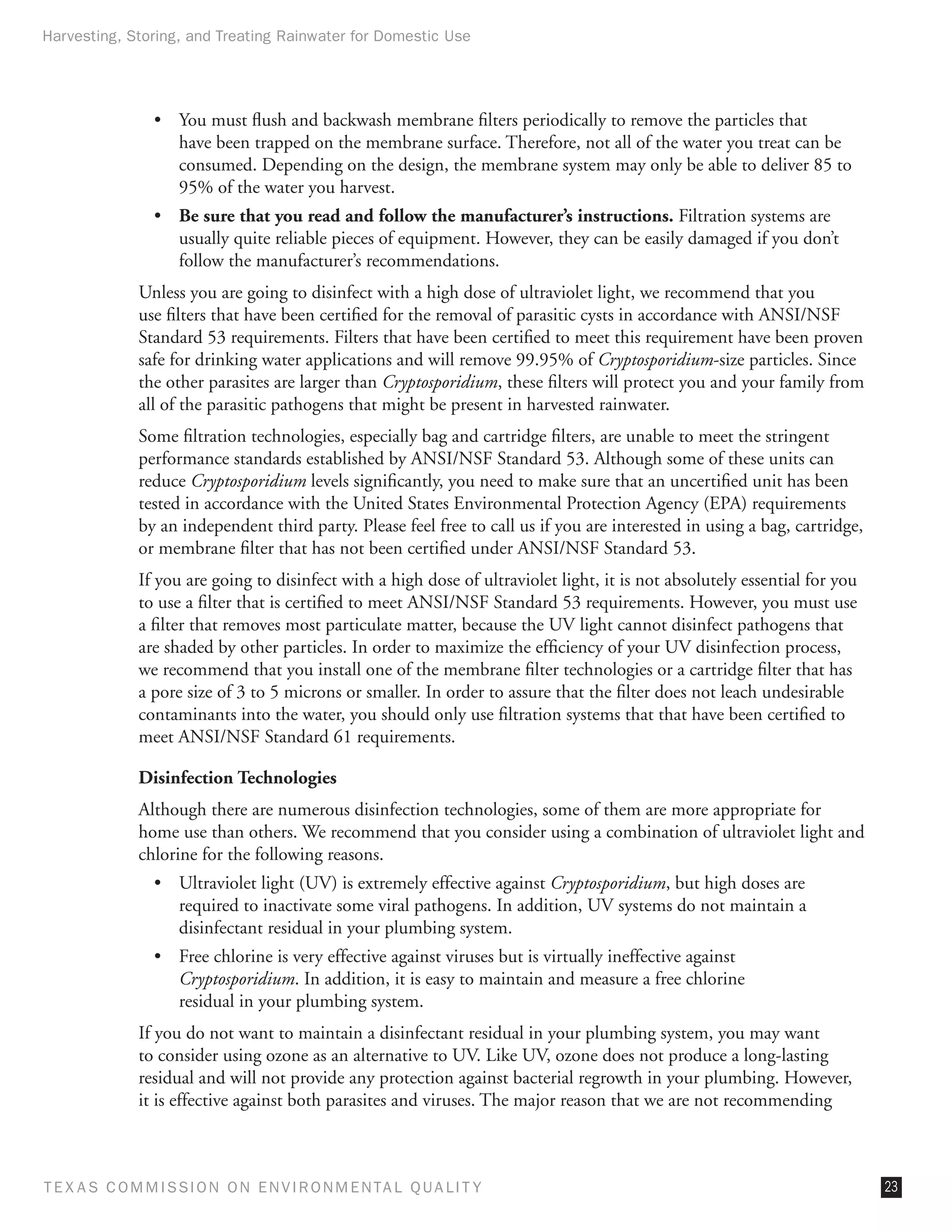 Harvesting, Storing, and Treating Rainwater for Domestic Use




                •	 You must flush and backwash membrane filters periodically to remove the particles that
                   have been trapped on the membrane surface. Therefore, not all of the water you treat can be
                   consumed. Depending on the design, the membrane system may only be able to deliver 85 to
                   95% of the water you harvest.
                •	 Be sure that you read and follow the manufacturer’s instructions. Filtration systems are
                   usually quite reliable pieces of equipment. However, they can be easily damaged if you don’t
                   follow the manufacturer’s recommendations.
              Unless you are going to disinfect with a high dose of ultraviolet light, we recommend that you
              use filters that have been certified for the removal of parasitic cysts in accordance with ANSI/NSF
              Standard 53 requirements. Filters that have been certified to meet this requirement have been proven
              safe for drinking water applications and will remove 99.95% of Cryptosporidium-size particles. Since
              the other parasites are larger than Cryptosporidium, these filters will protect you and your family from
              all of the parasitic pathogens that might be present in harvested rainwater.
              Some filtration technologies, especially bag and cartridge filters, are unable to meet the stringent
              performance standards established by ANSI/NSF Standard 53. Although some of these units can
              reduce Cryptosporidium levels significantly, you need to make sure that an uncertified unit has been
              tested in accordance with the United States Environmental Protection Agency (EPA) requirements
              by an independent third party. Please feel free to call us if you are interested in using a bag, cartridge,
              or membrane filter that has not been certified under ANSI/NSF Standard 53.
              If you are going to disinfect with a high dose of ultraviolet light, it is not absolutely essential for you
              to use a filter that is certified to meet ANSI/NSF Standard 53 requirements. However, you must use
              a filter that removes most particulate matter, because the UV light cannot disinfect pathogens that
              are shaded by other particles. In order to maximize the efficiency of your UV disinfection process,
              we recommend that you install one of the membrane filter technologies or a cartridge filter that has
              a pore size of 3 to 5 microns or smaller. In order to assure that the filter does not leach undesirable
              contaminants into the water, you should only use filtration systems that that have been certified to
              meet ANSI/NSF Standard 61 requirements.

              Disinfection Technologies
              Although there are numerous disinfection technologies, some of them are more appropriate for
              home use than others. We recommend that you consider using a combination of ultraviolet light and
              chlorine for the following reasons.
                •	 Ultraviolet light (UV) is extremely effective against Cryptosporidium, but high doses are
                   required to inactivate some viral pathogens. In addition, UV systems do not maintain a
                   disinfectant residual in your plumbing system.
                •	 Free chlorine is very effective against viruses but is virtually ineffective against
                   Cryptosporidium. In addition, it is easy to maintain and measure a free chlorine
                   residual in your plumbing system.
              If you do not want to maintain a disinfectant residual in your plumbing system, you may want
              to consider using ozone as an alternative to UV. Like UV, ozone does not produce a long-lasting
              residual and will not provide any protection against bacterial regrowth in your plumbing. However,
              it is effective against both parasites and viruses. The major reason that we are not recommending



T E X AS C O M MIS S I O N O N E N V I R O N M E N TAL Q UAL I T Y                                                          23
 