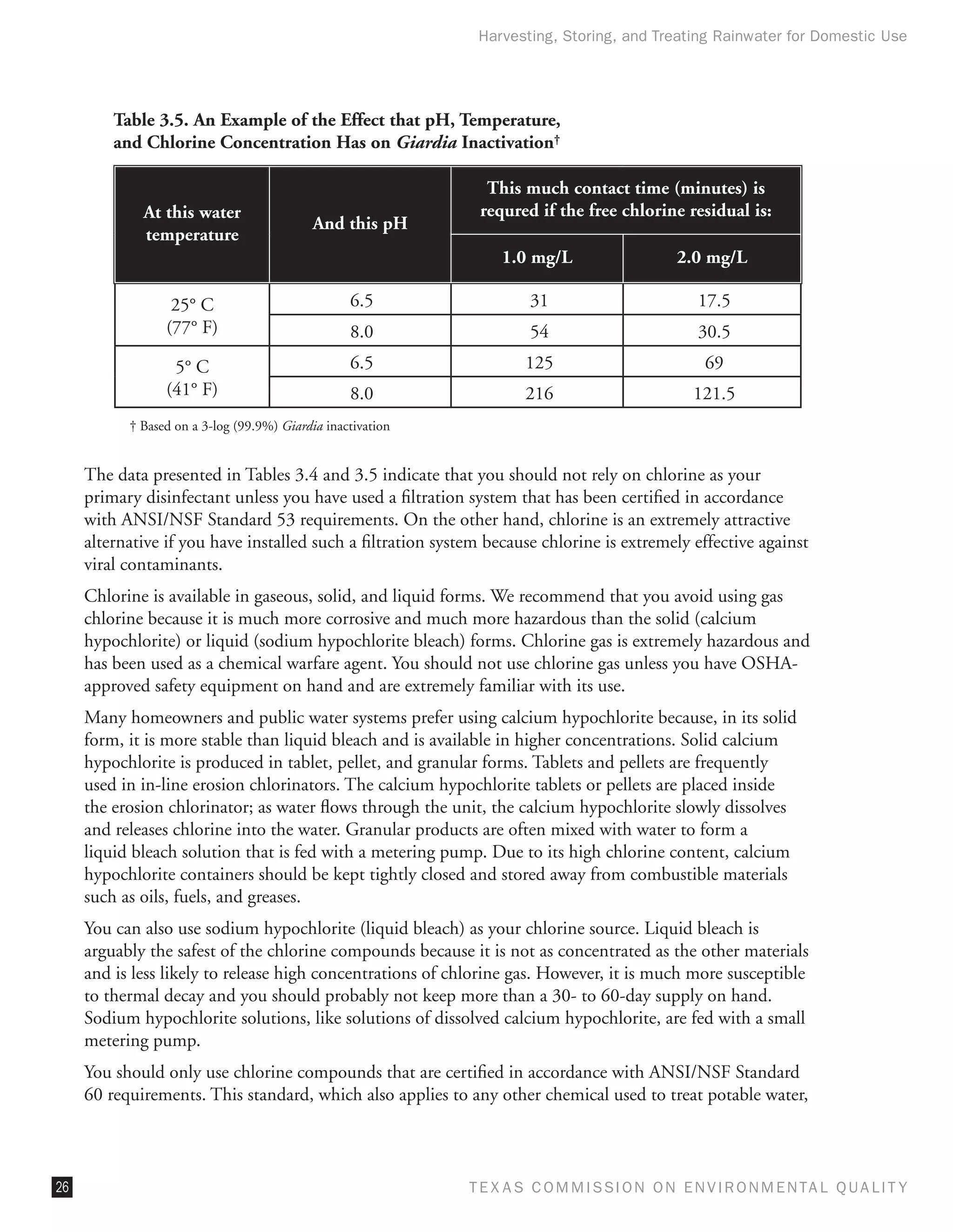 Harvesting, Storing, and Treating Rainwater for Domestic Use




         Table 3.5. An Example of the Effect that pH, Temperature,
         and Chlorine Concentration Has on Giardia Inactivation†

                                                               This much contact time (minutes) is
             At this water                                    requred if the free chlorine residual is:
                                            And this pH
             temperature
                                                                  1.0 mg/L                  2.0 mg/L

                  25° C                           6.5                 31                       17.5
                 (77° F)                          8.0                 54                       30.5
                  5° C                            6.5                125                        69
                 (41° F)                          8.0                216                      121.5
           † Based on a 3-log (99.9%) Giardia inactivation


     The data presented in Tables 3.4 and 3.5 indicate that you should not rely on chlorine as your
     primary disinfectant unless you have used a filtration system that has been certified in accordance
     with ANSI/NSF Standard 53 requirements. On the other hand, chlorine is an extremely attractive
     alternative if you have installed such a filtration system because chlorine is extremely effective against
     viral contaminants.
     Chlorine is available in gaseous, solid, and liquid forms. We recommend that you avoid using gas
     chlorine because it is much more corrosive and much more hazardous than the solid (calcium
     hypochlorite) or liquid (sodium hypochlorite bleach) forms. Chlorine gas is extremely hazardous and
     has been used as a chemical warfare agent. You should not use chlorine gas unless you have OSHA-
     approved safety equipment on hand and are extremely familiar with its use.
     Many homeowners and public water systems prefer using calcium hypochlorite because, in its solid
     form, it is more stable than liquid bleach and is available in higher concentrations. Solid calcium
     hypochlorite is produced in tablet, pellet, and granular forms. Tablets and pellets are frequently
     used in in-line erosion chlorinators. The calcium hypochlorite tablets or pellets are placed inside
     the erosion chlorinator; as water flows through the unit, the calcium hypochlorite slowly dissolves
     and releases chlorine into the water. Granular products are often mixed with water to form a
     liquid bleach solution that is fed with a metering pump. Due to its high chlorine content, calcium
     hypochlorite containers should be kept tightly closed and stored away from combustible materials
     such as oils, fuels, and greases.
     You can also use sodium hypochlorite (liquid bleach) as your chlorine source. Liquid bleach is
     arguably the safest of the chlorine compounds because it is not as concentrated as the other materials
     and is less likely to release high concentrations of chlorine gas. However, it is much more susceptible
     to thermal decay and you should probably not keep more than a 30- to 60-day supply on hand.
     Sodium hypochlorite solutions, like solutions of dissolved calcium hypochlorite, are fed with a small
     metering pump.
     You should only use chlorine compounds that are certified in accordance with ANSI/NSF Standard
     60 requirements. This standard, which also applies to any other chemical used to treat potable water,



26                                                           T E X AS C O M MIS S I O N O N E N V I R O N M E N TAL Q UAL I T Y
 