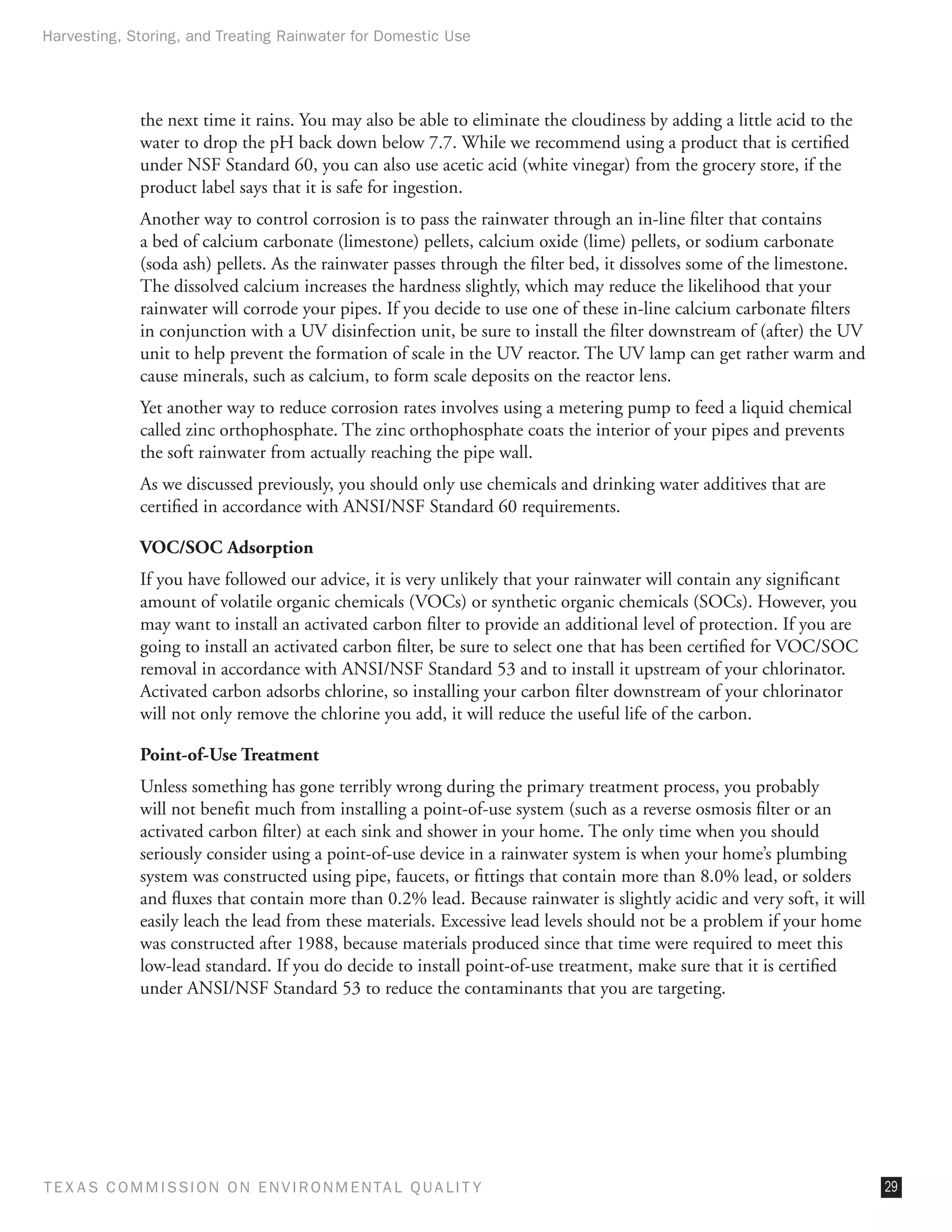 Harvesting, Storing, and Treating Rainwater for Domestic Use




              the next time it rains. You may also be able to eliminate the cloudiness by adding a little acid to the
              water to drop the pH back down below 7.7. While we recommend using a product that is certified
              under NSF Standard 60, you can also use acetic acid (white vinegar) from the grocery store, if the
              product label says that it is safe for ingestion.
              Another way to control corrosion is to pass the rainwater through an in-line filter that contains
              a bed of calcium carbonate (limestone) pellets, calcium oxide (lime) pellets, or sodium carbonate
              (soda ash) pellets. As the rainwater passes through the filter bed, it dissolves some of the limestone.
              The dissolved calcium increases the hardness slightly, which may reduce the likelihood that your
              rainwater will corrode your pipes. If you decide to use one of these in-line calcium carbonate filters
              in conjunction with a UV disinfection unit, be sure to install the filter downstream of (after) the UV
              unit to help prevent the formation of scale in the UV reactor. The UV lamp can get rather warm and
              cause minerals, such as calcium, to form scale deposits on the reactor lens.
              Yet another way to reduce corrosion rates involves using a metering pump to feed a liquid chemical
              called zinc orthophosphate. The zinc orthophosphate coats the interior of your pipes and prevents
              the soft rainwater from actually reaching the pipe wall.
              As we discussed previously, you should only use chemicals and drinking water additives that are
              certified in accordance with ANSI/NSF Standard 60 requirements.

              VOC/SOC Adsorption
              If you have followed our advice, it is very unlikely that your rainwater will contain any significant
              amount of volatile organic chemicals (VOCs) or synthetic organic chemicals (SOCs). However, you
              may want to install an activated carbon filter to provide an additional level of protection. If you are
              going to install an activated carbon filter, be sure to select one that has been certified for VOC/SOC
              removal in accordance with ANSI/NSF Standard 53 and to install it upstream of your chlorinator.
              Activated carbon adsorbs chlorine, so installing your carbon filter downstream of your chlorinator
              will not only remove the chlorine you add, it will reduce the useful life of the carbon.

              Point-of-Use Treatment
              Unless something has gone terribly wrong during the primary treatment process, you probably
              will not benefit much from installing a point-of-use system (such as a reverse osmosis filter or an
              activated carbon filter) at each sink and shower in your home. The only time when you should
              seriously consider using a point-of-use device in a rainwater system is when your home’s plumbing
              system was constructed using pipe, faucets, or fittings that contain more than 8.0% lead, or solders
              and fluxes that contain more than 0.2% lead. Because rainwater is slightly acidic and very soft, it will
              easily leach the lead from these materials. Excessive lead levels should not be a problem if your home
              was constructed after 1988, because materials produced since that time were required to meet this
              low-lead standard. If you do decide to install point-of-use treatment, make sure that it is certified
              under ANSI/NSF Standard 53 to reduce the contaminants that you are targeting.




T E X AS C O M MIS S I O N O N E N V I R O N M E N TAL Q UAL I T Y                                                       29
 